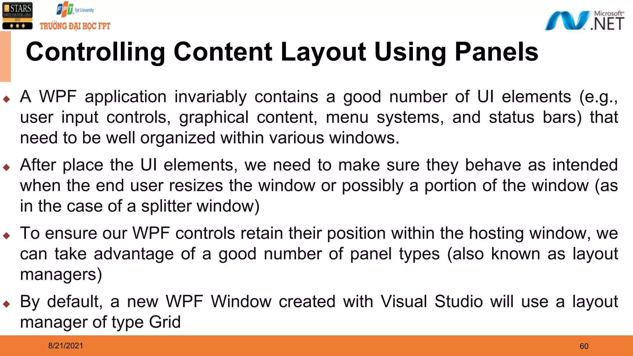 8/21/2021 60 Controlling Content Layout Using Panels ◆ A WPF application invariably contains a good number of UI elements (e.g., user input controls, graphical content, menu systems, and status bars) that need to be well organized within various windows. ◆ After place the UI elements, we need to make sure they behave as intended when the end user resizes the window or possibly a portion of the window (as in the case of a splitter window) ◆ To ensure our WPF controls retain their position within the hosting window, we can take advantage of a good number of panel types (also known as layout managers) ◆ By default, a new WPF Window created with Visual Studio will use a layout manager of type Grid 