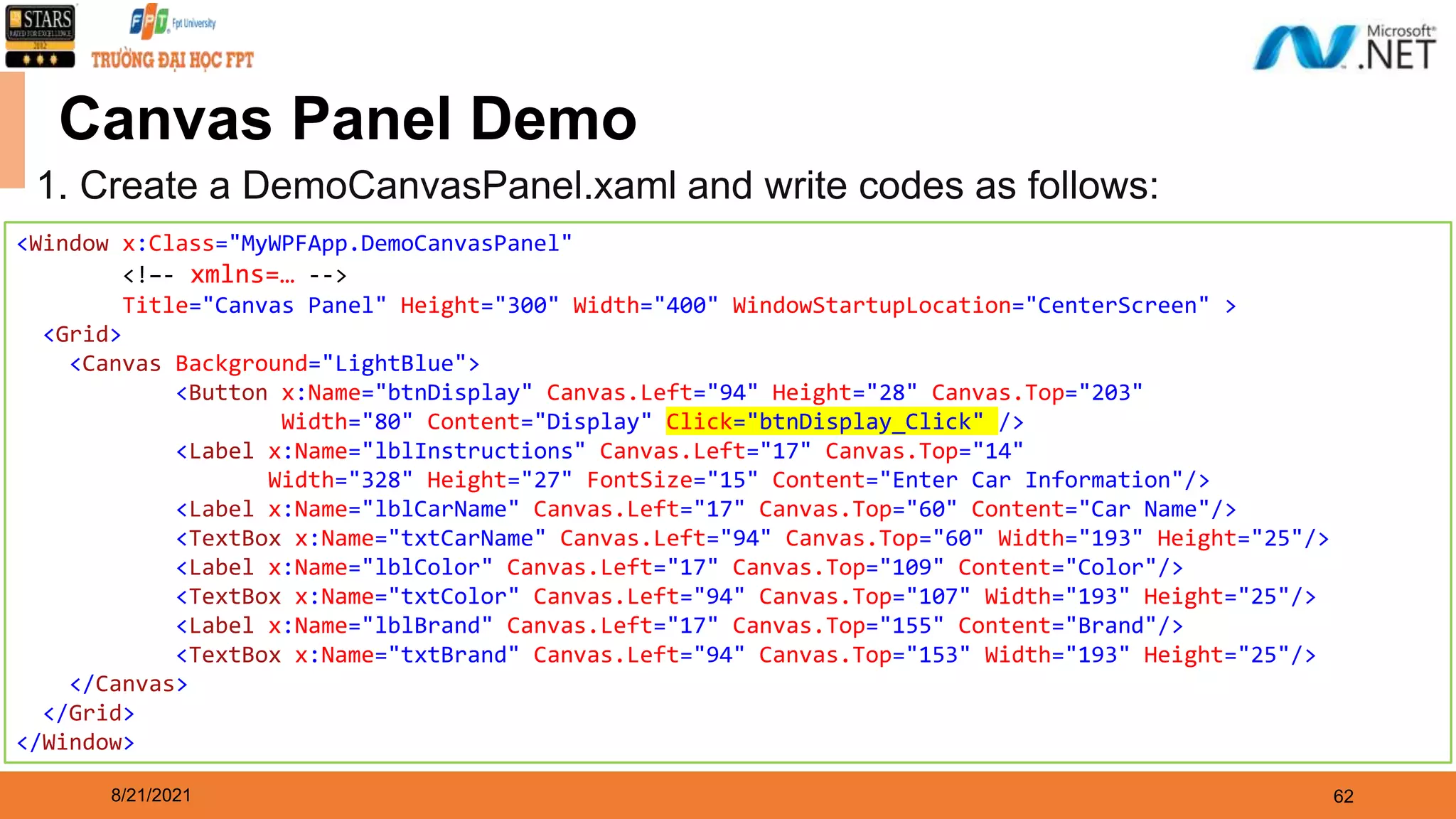 8/21/2021 62 Canvas Panel Demo 1. Create a DemoCanvasPanel.xaml and write codes as follows: <Window x:Class="MyWPFApp.DemoCanvasPanel" <!–- xmlns=… --> Title="Canvas Panel" Height="300" Width="400" WindowStartupLocation="CenterScreen" > <Grid> <Canvas Background="LightBlue"> <Button x:Name="btnDisplay" Canvas.Left="94" Height="28" Canvas.Top="203" Width="80" Content="Display" Click="btnDisplay_Click" /> <Label x:Name="lblInstructions" Canvas.Left="17" Canvas.Top="14" Width="328" Height="27" FontSize="15" Content="Enter Car Information"/> <Label x:Name="lblCarName" Canvas.Left="17" Canvas.Top="60" Content="Car Name"/> <TextBox x:Name="txtCarName" Canvas.Left="94" Canvas.Top="60" Width="193" Height="25"/> <Label x:Name="lblColor" Canvas.Left="17" Canvas.Top="109" Content="Color"/> <TextBox x:Name="txtColor" Canvas.Left="94" Canvas.Top="107" Width="193" Height="25"/> <Label x:Name="lblBrand" Canvas.Left="17" Canvas.Top="155" Content="Brand"/> <TextBox x:Name="txtBrand" Canvas.Left="94" Canvas.Top="153" Width="193" Height="25"/> </Canvas> </Grid> </Window> 
