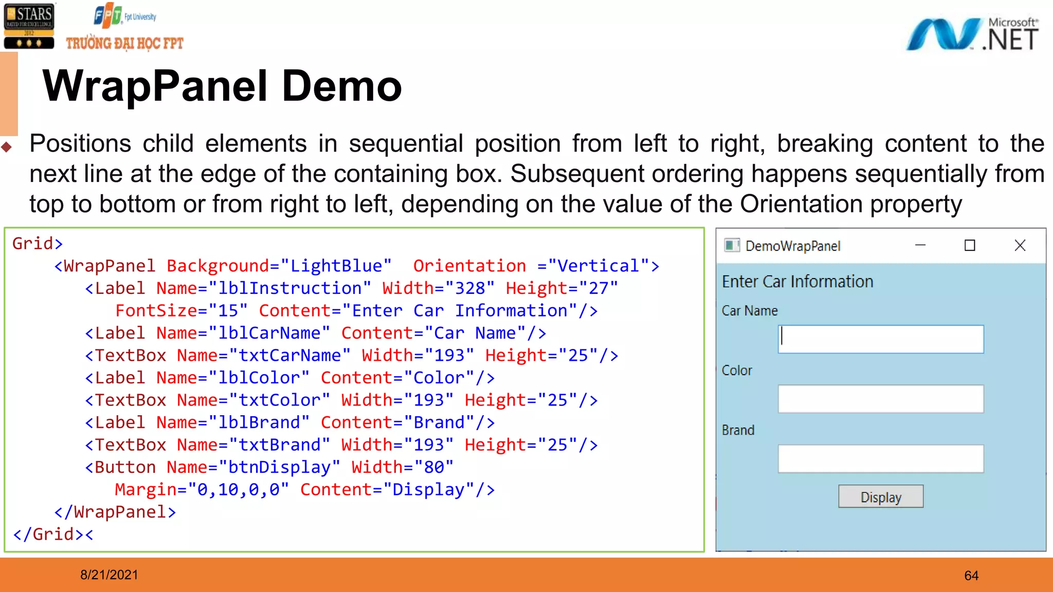 8/21/2021 64 WrapPanel Demo Grid> <WrapPanel Background="LightBlue" Orientation ="Vertical"> <Label Name="lblInstruction" Width="328" Height="27" FontSize="15" Content="Enter Car Information"/> <Label Name="lblCarName" Content="Car Name"/> <TextBox Name="txtCarName" Width="193" Height="25"/> <Label Name="lblColor" Content="Color"/> <TextBox Name="txtColor" Width="193" Height="25"/> <Label Name="lblBrand" Content="Brand"/> <TextBox Name="txtBrand" Width="193" Height="25"/> <Button Name="btnDisplay" Width="80" Margin="0,10,0,0" Content="Display"/> </WrapPanel> </Grid>< ◆ Positions child elements in sequential position from left to right, breaking content to the next line at the edge of the containing box. Subsequent ordering happens sequentially from top to bottom or from right to left, depending on the value of the Orientation property 