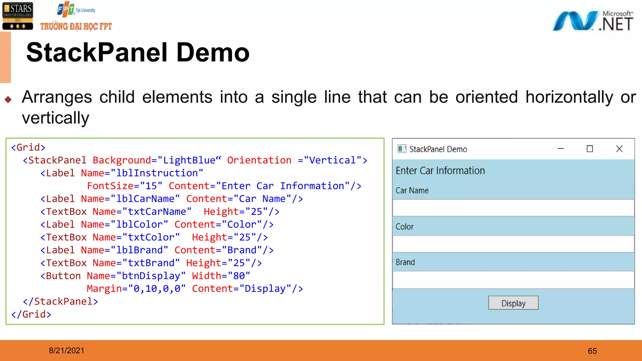 8/21/2021 65 StackPanel Demo <Grid> <StackPanel Background="LightBlue“ Orientation ="Vertical"> <Label Name="lblInstruction" FontSize="15" Content="Enter Car Information"/> <Label Name="lblCarName" Content="Car Name"/> <TextBox Name="txtCarName" Height="25"/> <Label Name="lblColor" Content="Color"/> <TextBox Name="txtColor" Height="25"/> <Label Name="lblBrand" Content="Brand"/> <TextBox Name="txtBrand" Height="25"/> <Button Name="btnDisplay" Width="80" Margin="0,10,0,0" Content="Display"/> </StackPanel> </Grid> ◆ Arranges child elements into a single line that can be oriented horizontally or vertically 