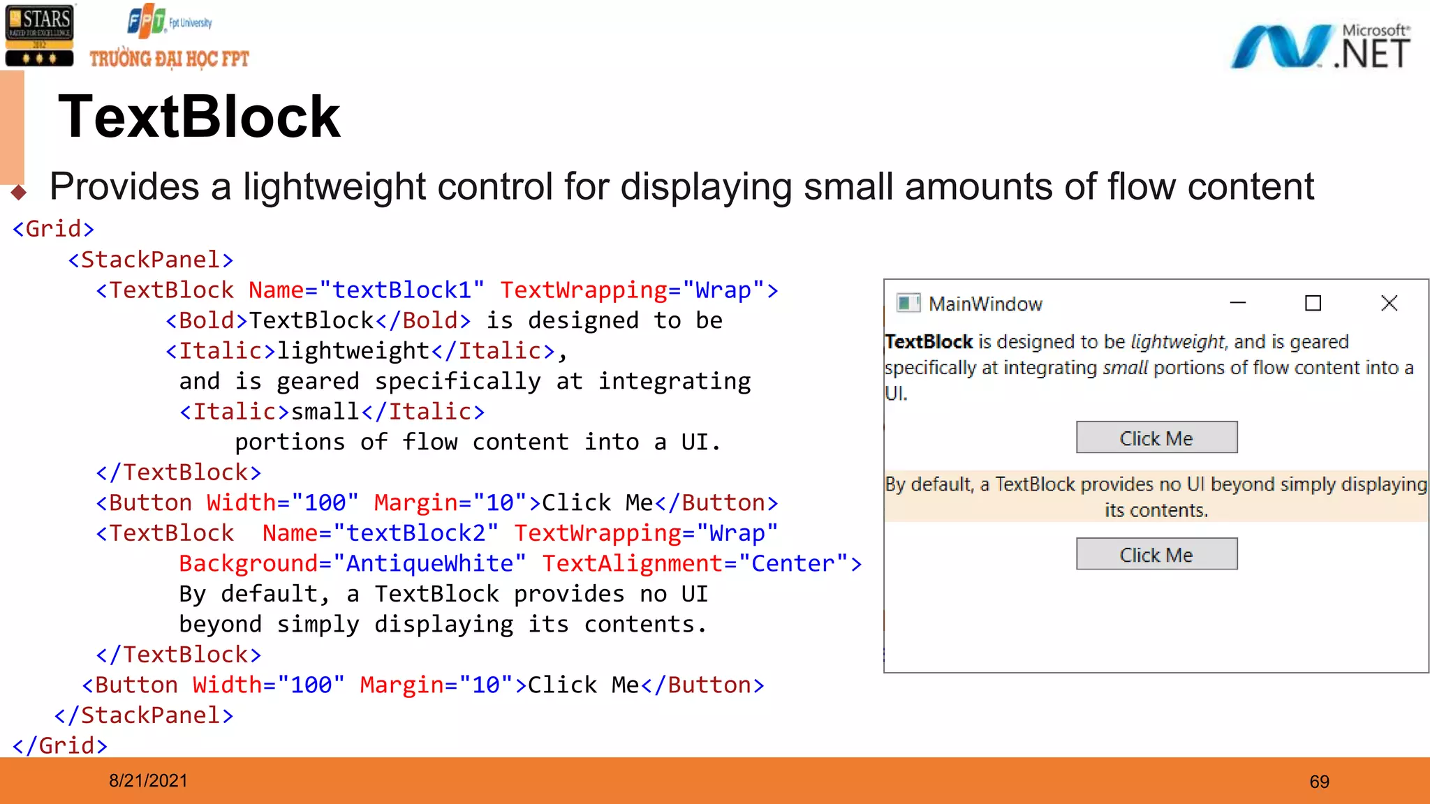 8/21/2021 69 TextBlock ◆ Provides a lightweight control for displaying small amounts of flow content <Grid> <StackPanel> <TextBlock Name="textBlock1" TextWrapping="Wrap"> <Bold>TextBlock</Bold> is designed to be <Italic>lightweight</Italic>, and is geared specifically at integrating <Italic>small</Italic> portions of flow content into a UI. </TextBlock> <Button Width="100" Margin="10">Click Me</Button> <TextBlock Name="textBlock2" TextWrapping="Wrap" Background="AntiqueWhite" TextAlignment="Center"> By default, a TextBlock provides no UI beyond simply displaying its contents. </TextBlock> <Button Width="100" Margin="10">Click Me</Button> </StackPanel> </Grid> 