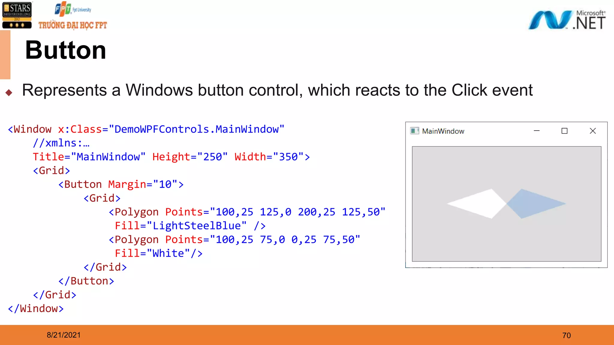 8/21/2021 70 Button ◆ Represents a Windows button control, which reacts to the Click event <Window x:Class="DemoWPFControls.MainWindow" //xmlns:… Title="MainWindow" Height="250" Width="350"> <Grid> <Button Margin="10"> <Grid> <Polygon Points="100,25 125,0 200,25 125,50" Fill="LightSteelBlue" /> <Polygon Points="100,25 75,0 0,25 75,50" Fill="White"/> </Grid> </Button> </Grid> </Window> 