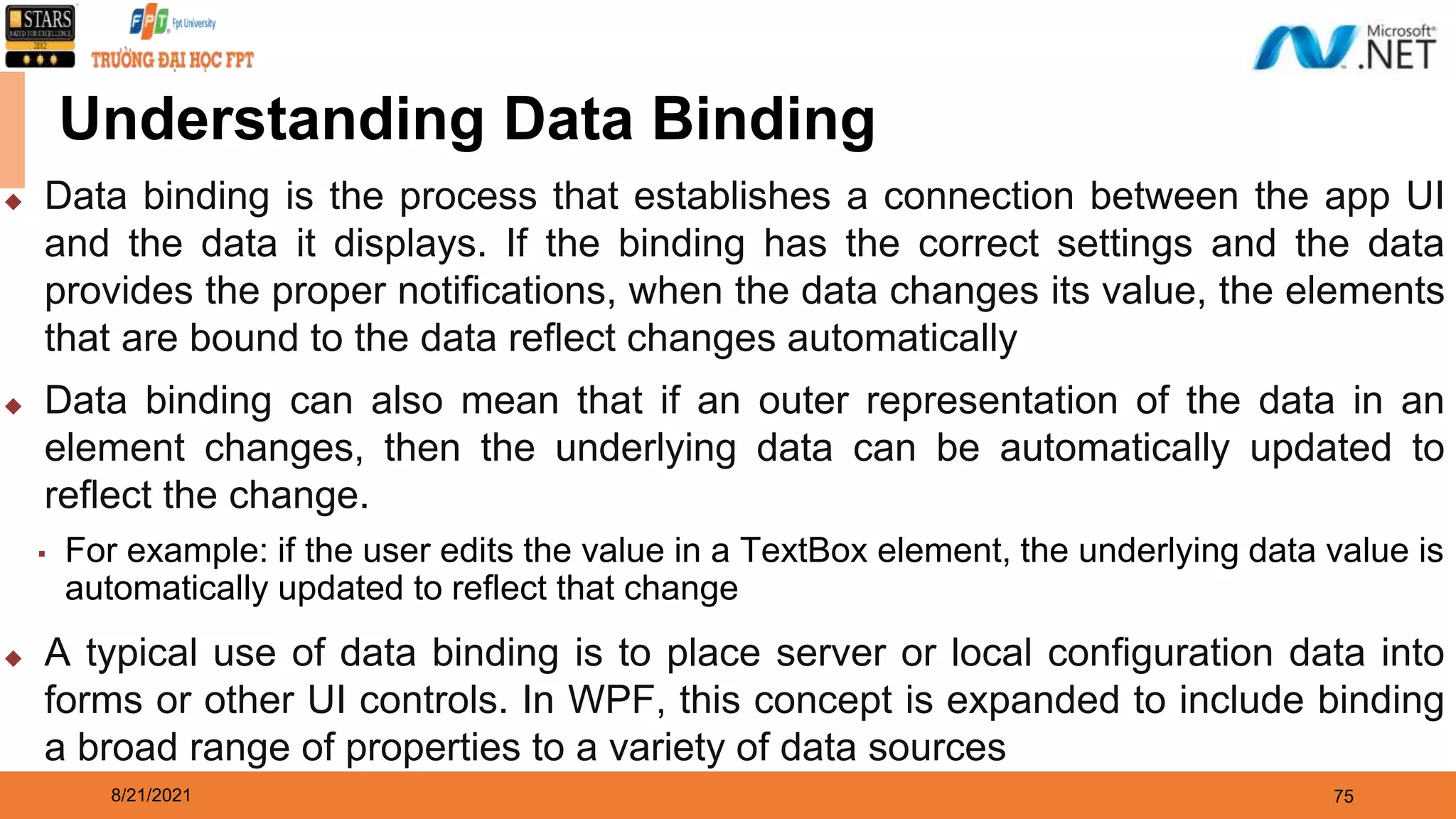 8/21/2021 75 Understanding Data Binding ◆ Data binding is the process that establishes a connection between the app UI and the data it displays. If the binding has the correct settings and the data provides the proper notifications, when the data changes its value, the elements that are bound to the data reflect changes automatically ◆ Data binding can also mean that if an outer representation of the data in an element changes, then the underlying data can be automatically updated to reflect the change. ▪ For example: if the user edits the value in a TextBox element, the underlying data value is automatically updated to reflect that change ◆ A typical use of data binding is to place server or local configuration data into forms or other UI controls. In WPF, this concept is expanded to include binding a broad range of properties to a variety of data sources 