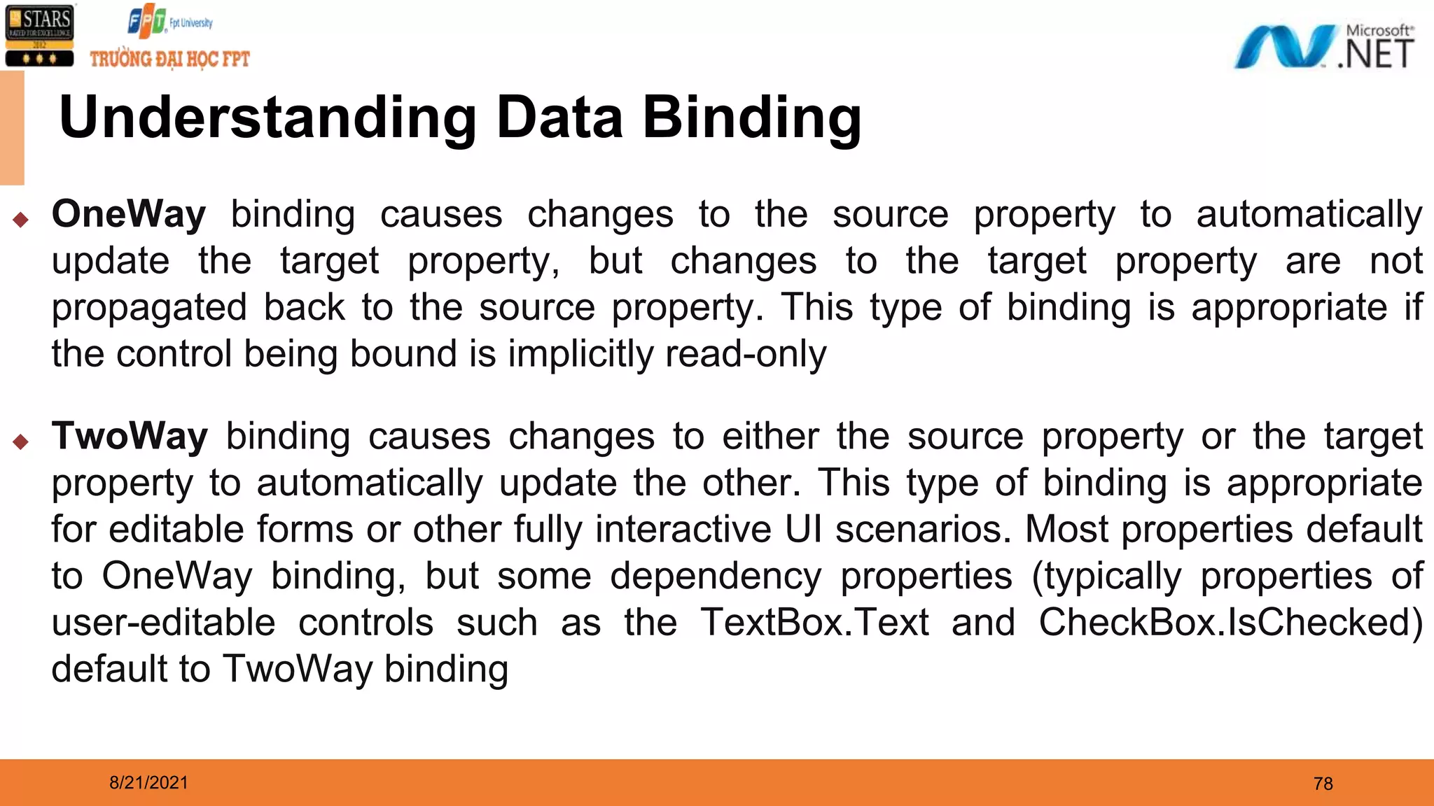8/21/2021 78 Understanding Data Binding ◆ OneWay binding causes changes to the source property to automatically update the target property, but changes to the target property are not propagated back to the source property. This type of binding is appropriate if the control being bound is implicitly read-only ◆ TwoWay binding causes changes to either the source property or the target property to automatically update the other. This type of binding is appropriate for editable forms or other fully interactive UI scenarios. Most properties default to OneWay binding, but some dependency properties (typically properties of user-editable controls such as the TextBox.Text and CheckBox.IsChecked) default to TwoWay binding 