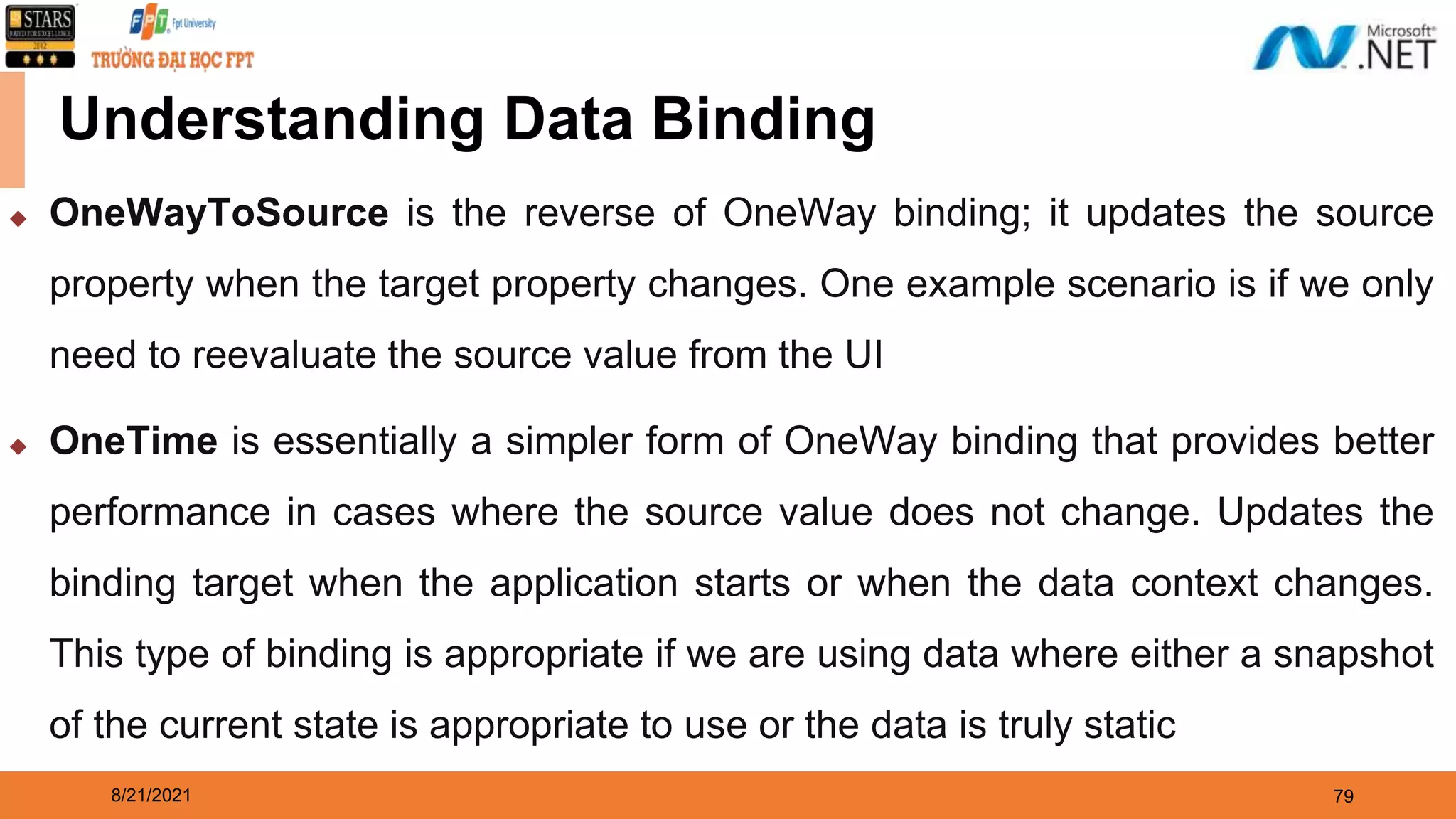 8/21/2021 79 Understanding Data Binding ◆ OneWayToSource is the reverse of OneWay binding; it updates the source property when the target property changes. One example scenario is if we only need to reevaluate the source value from the UI ◆ OneTime is essentially a simpler form of OneWay binding that provides better performance in cases where the source value does not change. Updates the binding target when the application starts or when the data context changes. This type of binding is appropriate if we are using data where either a snapshot of the current state is appropriate to use or the data is truly static 