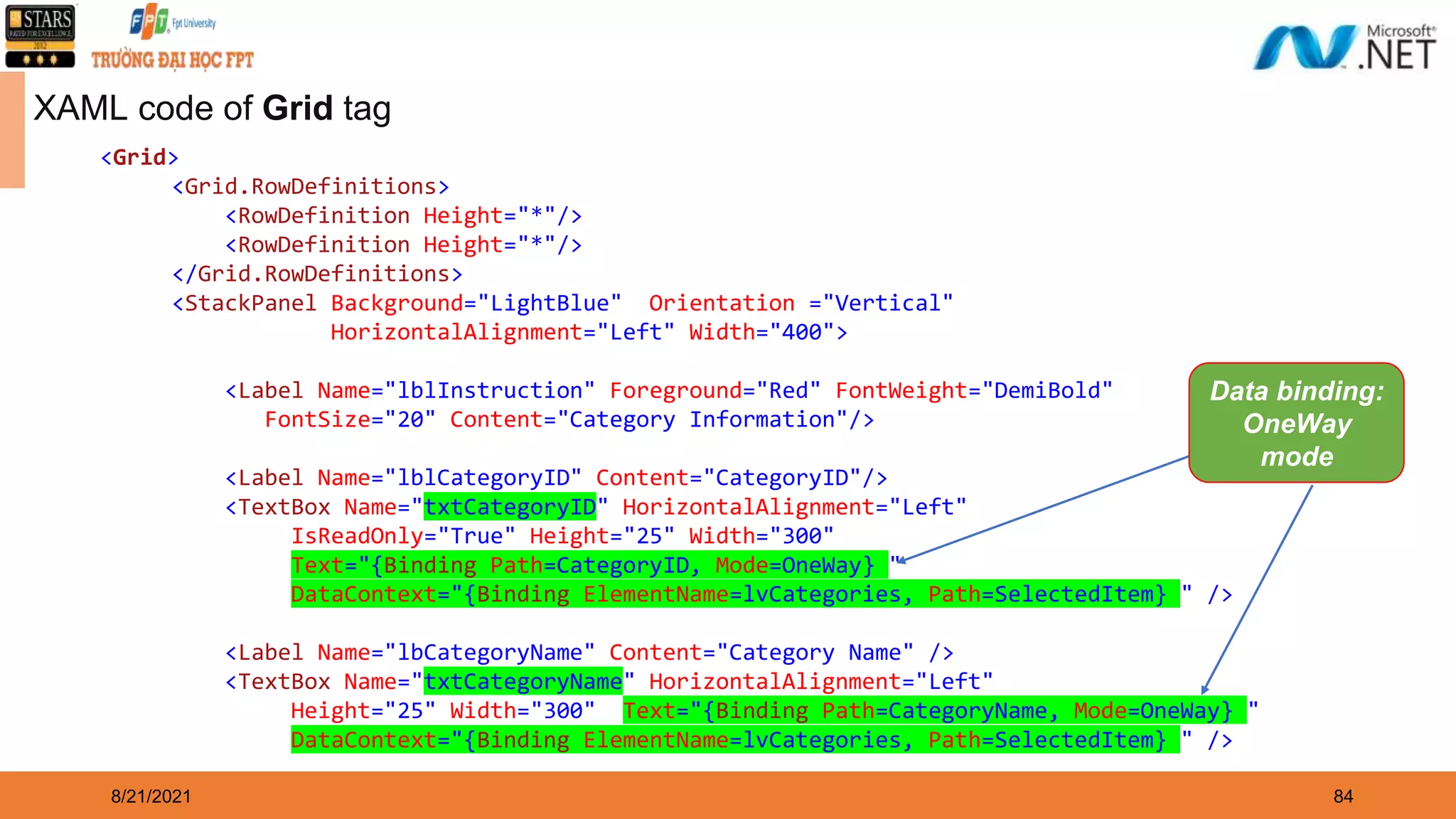 8/21/2021 84 XAML code of Grid tag <Grid> <Grid.RowDefinitions> <RowDefinition Height="*"/> <RowDefinition Height="*"/> </Grid.RowDefinitions> <StackPanel Background="LightBlue" Orientation ="Vertical" HorizontalAlignment="Left" Width="400"> <Label Name="lblInstruction" Foreground="Red" FontWeight="DemiBold" FontSize="20" Content="Category Information"/> <Label Name="lblCategoryID" Content="CategoryID"/> <TextBox Name="txtCategoryID" HorizontalAlignment="Left" IsReadOnly="True" Height="25" Width="300" Text="{Binding Path=CategoryID, Mode=OneWay} " DataContext="{Binding ElementName=lvCategories, Path=SelectedItem} " /> <Label Name="lbCategoryName" Content="Category Name" /> <TextBox Name="txtCategoryName" HorizontalAlignment="Left" Height="25" Width="300" Text="{Binding Path=CategoryName, Mode=OneWay} " DataContext="{Binding ElementName=lvCategories, Path=SelectedItem} " /> Data binding: OneWay mode 