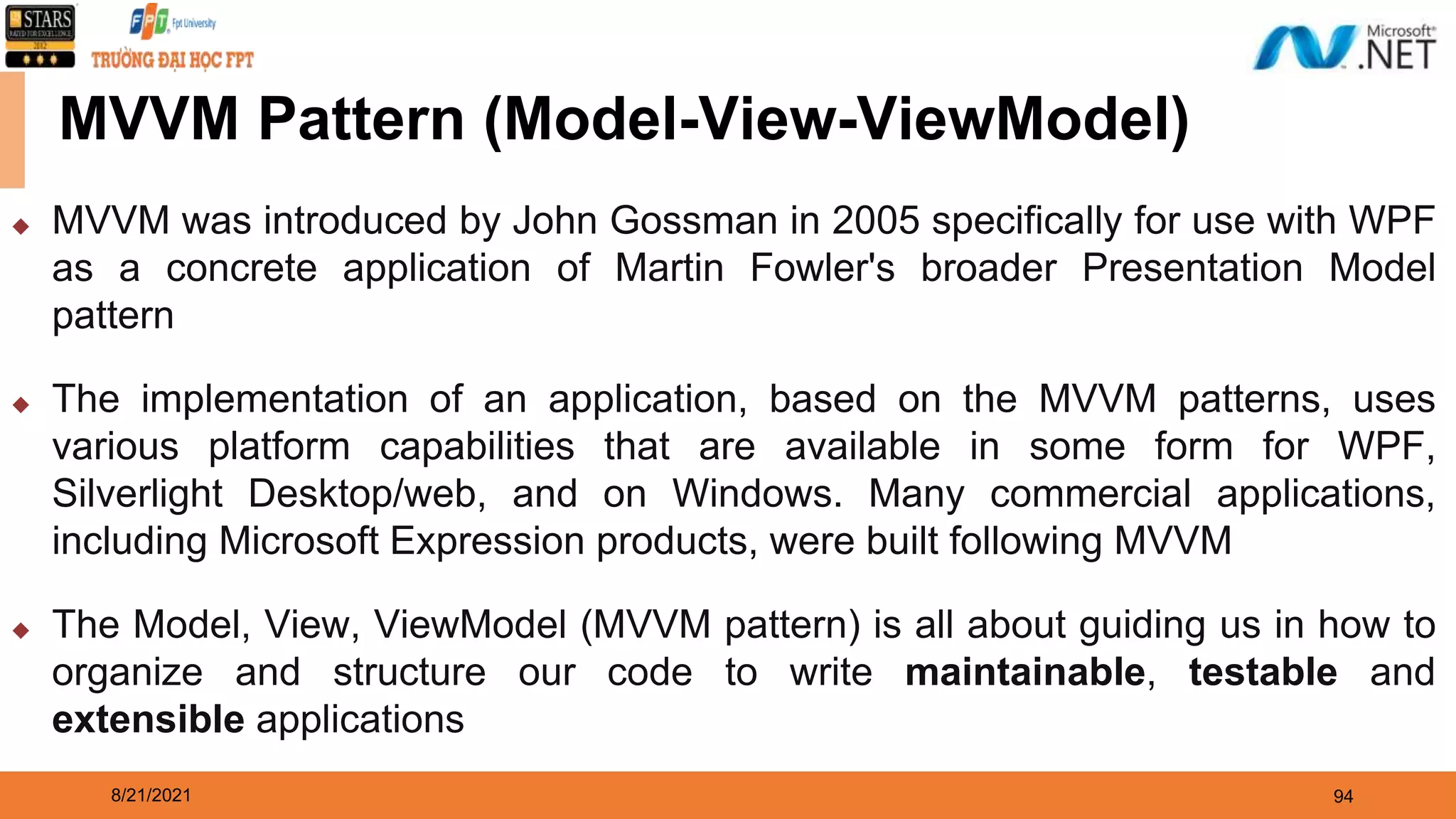 8/21/2021 94 MVVM Pattern (Model-View-ViewModel) ◆ MVVM was introduced by John Gossman in 2005 specifically for use with WPF as a concrete application of Martin Fowler's broader Presentation Model pattern ◆ The implementation of an application, based on the MVVM patterns, uses various platform capabilities that are available in some form for WPF, Silverlight Desktop/web, and on Windows. Many commercial applications, including Microsoft Expression products, were built following MVVM ◆ The Model, View, ViewModel (MVVM pattern) is all about guiding us in how to organize and structure our code to write maintainable, testable and extensible applications 
