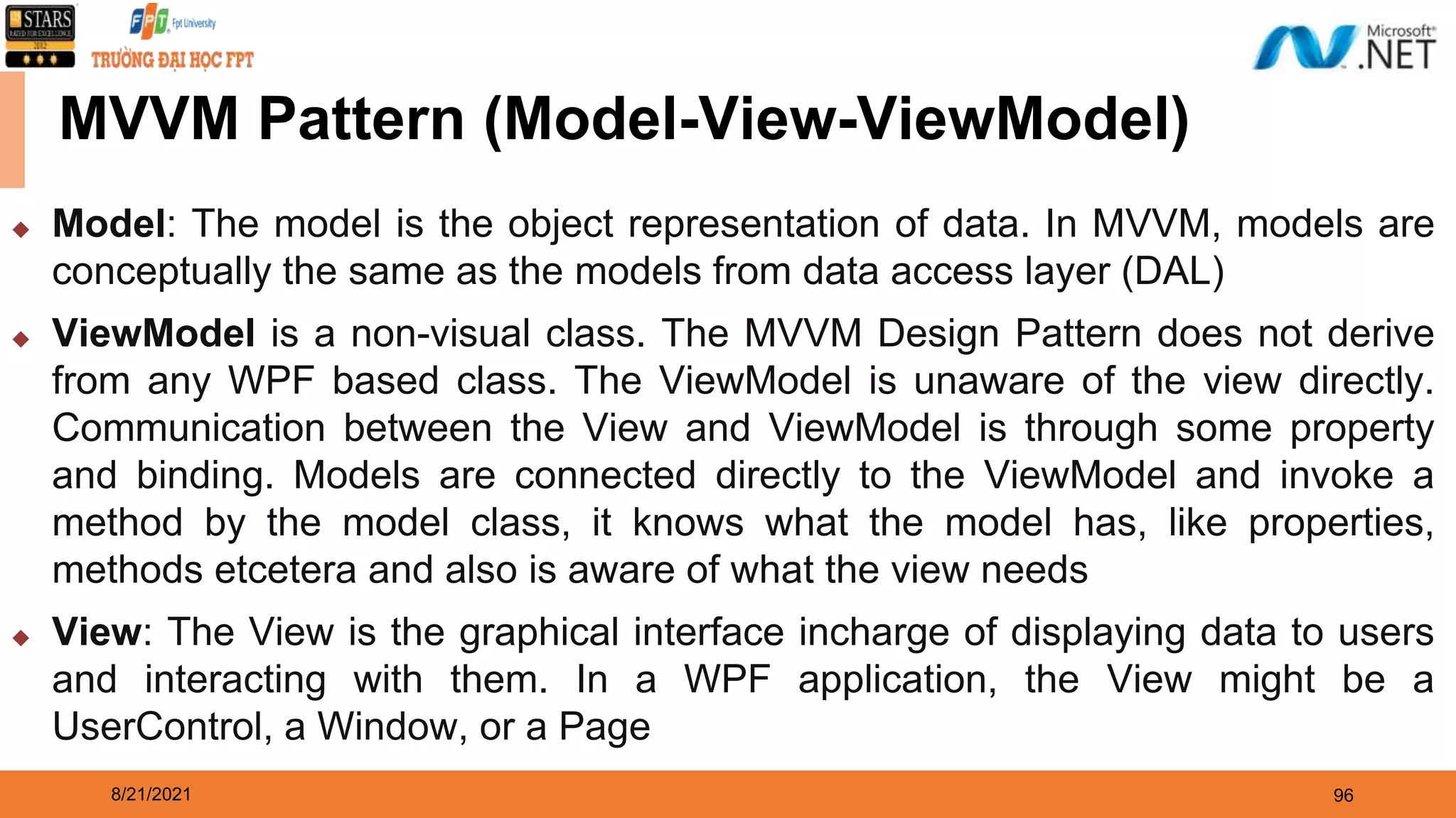 8/21/2021 96 ◆ Model: The model is the object representation of data. In MVVM, models are conceptually the same as the models from data access layer (DAL) ◆ ViewModel is a non-visual class. The MVVM Design Pattern does not derive from any WPF based class. The ViewModel is unaware of the view directly. Communication between the View and ViewModel is through some property and binding. Models are connected directly to the ViewModel and invoke a method by the model class, it knows what the model has, like properties, methods etcetera and also is aware of what the view needs ◆ View: The View is the graphical interface incharge of displaying data to users and interacting with them. In a WPF application, the View might be a UserControl, a Window, or a Page MVVM Pattern (Model-View-ViewModel) 