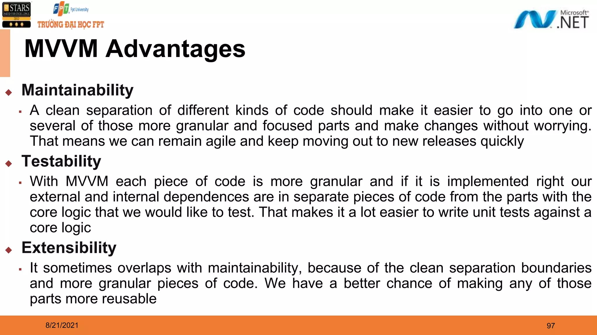 8/21/2021 97 MVVM Advantages ◆ Maintainability ▪ A clean separation of different kinds of code should make it easier to go into one or several of those more granular and focused parts and make changes without worrying. That means we can remain agile and keep moving out to new releases quickly ◆ Testability ▪ With MVVM each piece of code is more granular and if it is implemented right our external and internal dependences are in separate pieces of code from the parts with the core logic that we would like to test. That makes it a lot easier to write unit tests against a core logic ◆ Extensibility ▪ It sometimes overlaps with maintainability, because of the clean separation boundaries and more granular pieces of code. We have a better chance of making any of those parts more reusable 