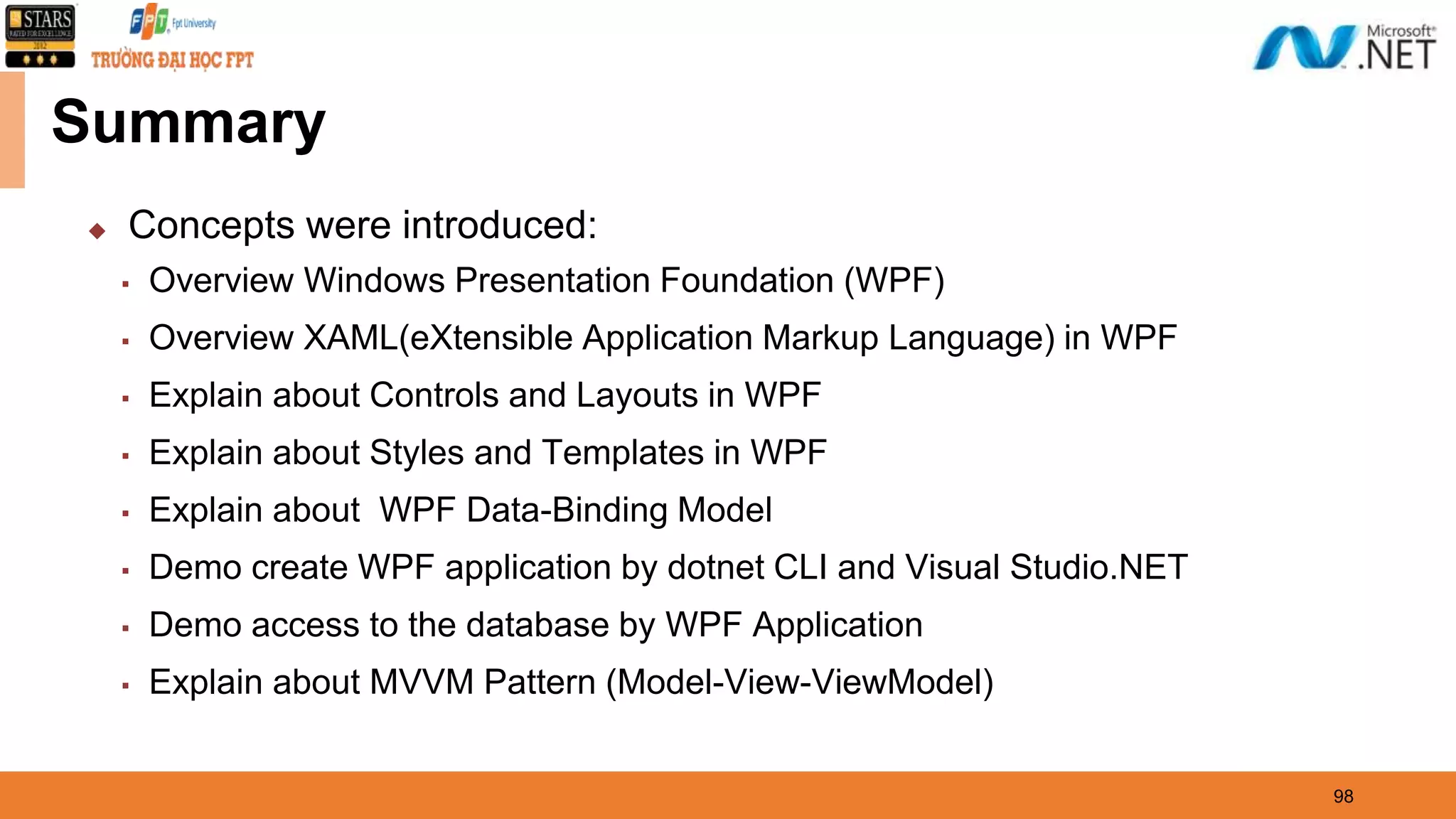 Summary ◆ Concepts were introduced: ▪ Overview Windows Presentation Foundation (WPF) ▪ Overview XAML(eXtensible Application Markup Language) in WPF ▪ Explain about Controls and Layouts in WPF ▪ Explain about Styles and Templates in WPF ▪ Explain about WPF Data-Binding Model ▪ Demo create WPF application by dotnet CLI and Visual Studio.NET ▪ Demo access to the database by WPF Application ▪ Explain about MVVM Pattern (Model-View-ViewModel) 98 