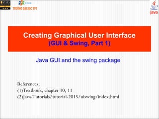 Creating Graphical User Interface
(GUI & Swing, Part 1)
References:
(1)Textbook, chapter 10, 11
(2)Java-Tutorials/tutorial-2015/uiswing/index.html
Java GUI and the swing package
 