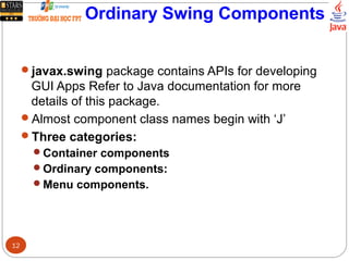 Ordinary Swing Components
javax.swing package contains APIs for developing
GUI Apps Refer to Java documentation for more
details of this package.
Almost component class names begin with ‘J’
Three categories:
Container components
Ordinary components:
Menu components.
12
 