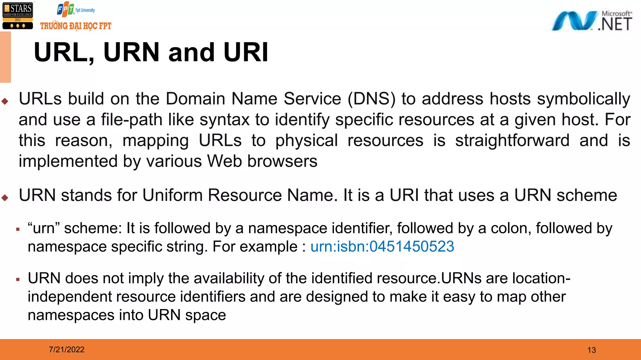 7/21/2022 13  URLs build on the Domain Name Service (DNS) to address hosts symbolically and use a file-path like syntax to identify specific resources at a given host. For this reason, mapping URLs to physical resources is straightforward and is implemented by various Web browsers  URN stands for Uniform Resource Name. It is a URI that uses a URN scheme  “urn” scheme: It is followed by a namespace identifier, followed by a colon, followed by namespace specific string. For example : urn:isbn:0451450523  URN does not imply the availability of the identified resource.URNs are location- independent resource identifiers and are designed to make it easy to map other namespaces into URN space URL, URN and URI 