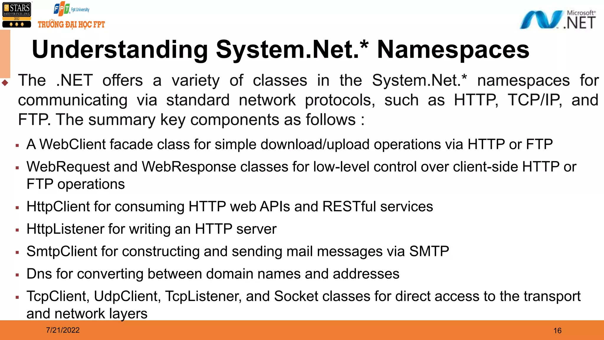 7/21/2022 16 Understanding System.Net.* Namespaces  The .NET offers a variety of classes in the System.Net.* namespaces for communicating via standard network protocols, such as HTTP, TCP/IP, and FTP. The summary key components as follows :  A WebClient facade class for simple download/upload operations via HTTP or FTP  WebRequest and WebResponse classes for low-level control over client-side HTTP or FTP operations  HttpClient for consuming HTTP web APIs and RESTful services  HttpListener for writing an HTTP server  SmtpClient for constructing and sending mail messages via SMTP  Dns for converting between domain names and addresses  TcpClient, UdpClient, TcpListener, and Socket classes for direct access to the transport and network layers 