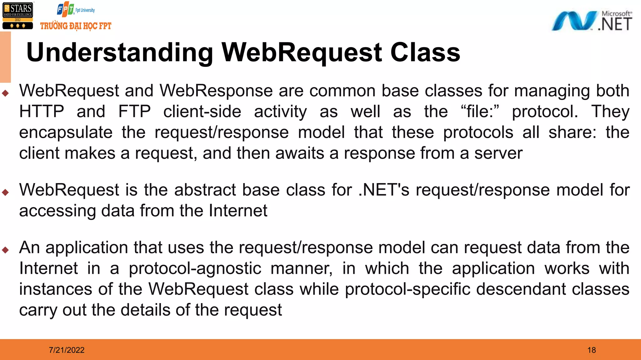 7/21/2022 18 Understanding WebRequest Class  WebRequest and WebResponse are common base classes for managing both HTTP and FTP client-side activity as well as the “file:” protocol. They encapsulate the request/response model that these protocols all share: the client makes a request, and then awaits a response from a server  WebRequest is the abstract base class for .NET's request/response model for accessing data from the Internet  An application that uses the request/response model can request data from the Internet in a protocol-agnostic manner, in which the application works with instances of the WebRequest class while protocol-specific descendant classes carry out the details of the request 