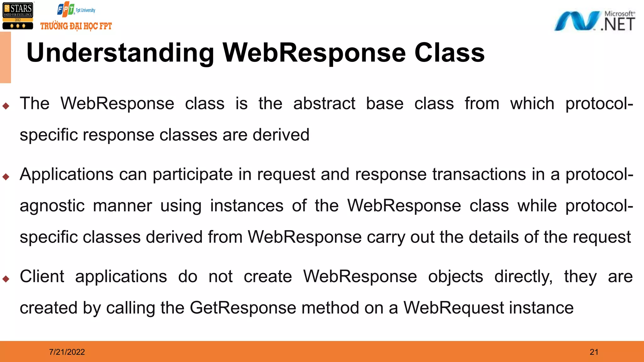 7/21/2022 21 Understanding WebResponse Class  The WebResponse class is the abstract base class from which protocol- specific response classes are derived  Applications can participate in request and response transactions in a protocol- agnostic manner using instances of the WebResponse class while protocol- specific classes derived from WebResponse carry out the details of the request  Client applications do not create WebResponse objects directly, they are created by calling the GetResponse method on a WebRequest instance 