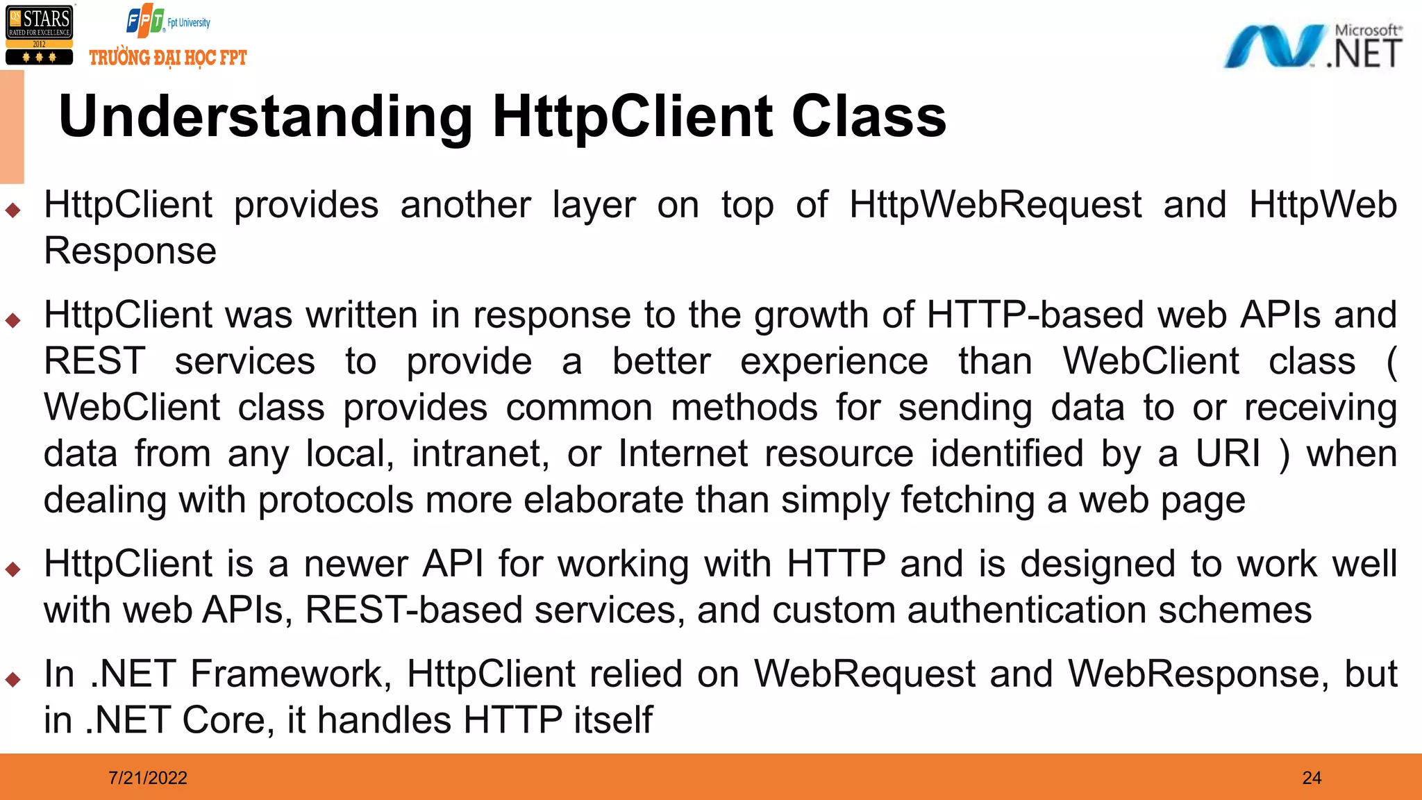 7/21/2022 24 Understanding HttpClient Class  HttpClient provides another layer on top of HttpWebRequest and HttpWeb Response  HttpClient was written in response to the growth of HTTP-based web APIs and REST services to provide a better experience than WebClient class ( WebClient class provides common methods for sending data to or receiving data from any local, intranet, or Internet resource identified by a URI ) when dealing with protocols more elaborate than simply fetching a web page  HttpClient is a newer API for working with HTTP and is designed to work well with web APIs, REST-based services, and custom authentication schemes  In .NET Framework, HttpClient relied on WebRequest and WebResponse, but in .NET Core, it handles HTTP itself 