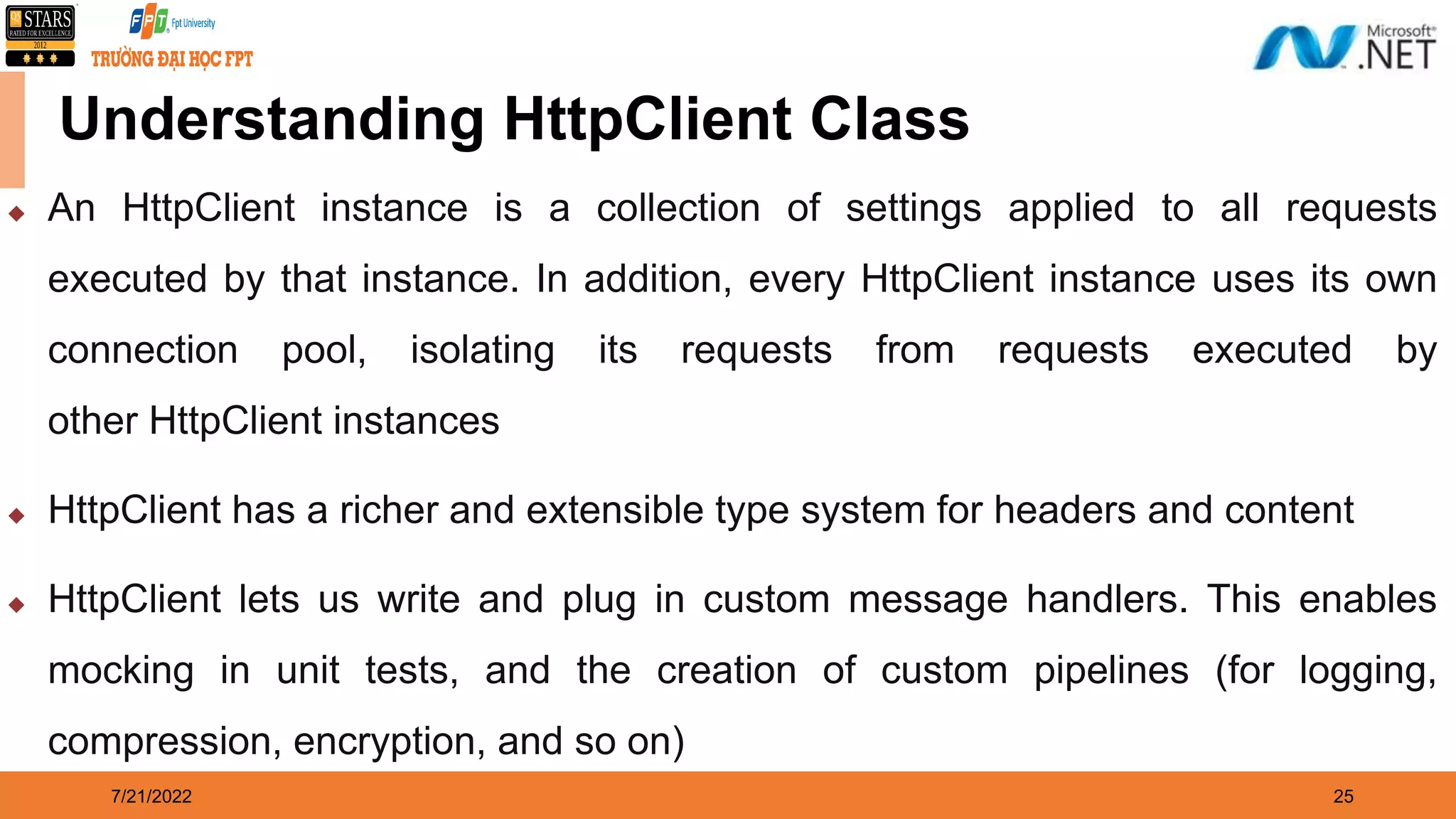 7/21/2022 25 Understanding HttpClient Class  An HttpClient instance is a collection of settings applied to all requests executed by that instance. In addition, every HttpClient instance uses its own connection pool, isolating its requests from requests executed by other HttpClient instances  HttpClient has a richer and extensible type system for headers and content  HttpClient lets us write and plug in custom message handlers. This enables mocking in unit tests, and the creation of custom pipelines (for logging, compression, encryption, and so on) 