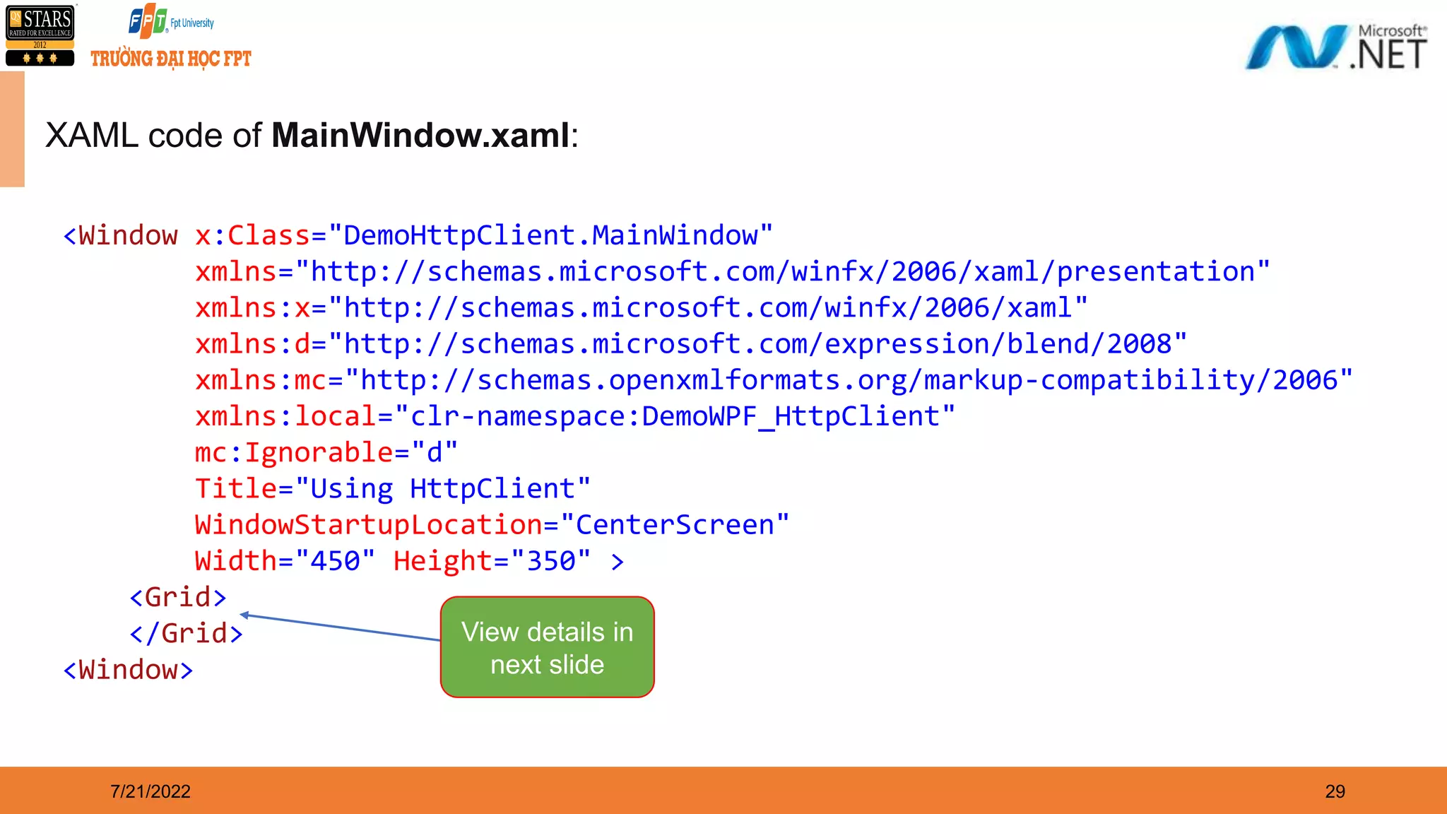 7/21/2022 29 XAML code of MainWindow.xaml: <Window x:Class="DemoHttpClient.MainWindow" xmlns="http://schemas.microsoft.com/winfx/2006/xaml/presentation" xmlns:x="http://schemas.microsoft.com/winfx/2006/xaml" xmlns:d="http://schemas.microsoft.com/expression/blend/2008" xmlns:mc="http://schemas.openxmlformats.org/markup-compatibility/2006" xmlns:local="clr-namespace:DemoWPF_HttpClient" mc:Ignorable="d" Title="Using HttpClient" WindowStartupLocation="CenterScreen" Width="450" Height="350" > <Grid> </Grid> <Window> View details in next slide 