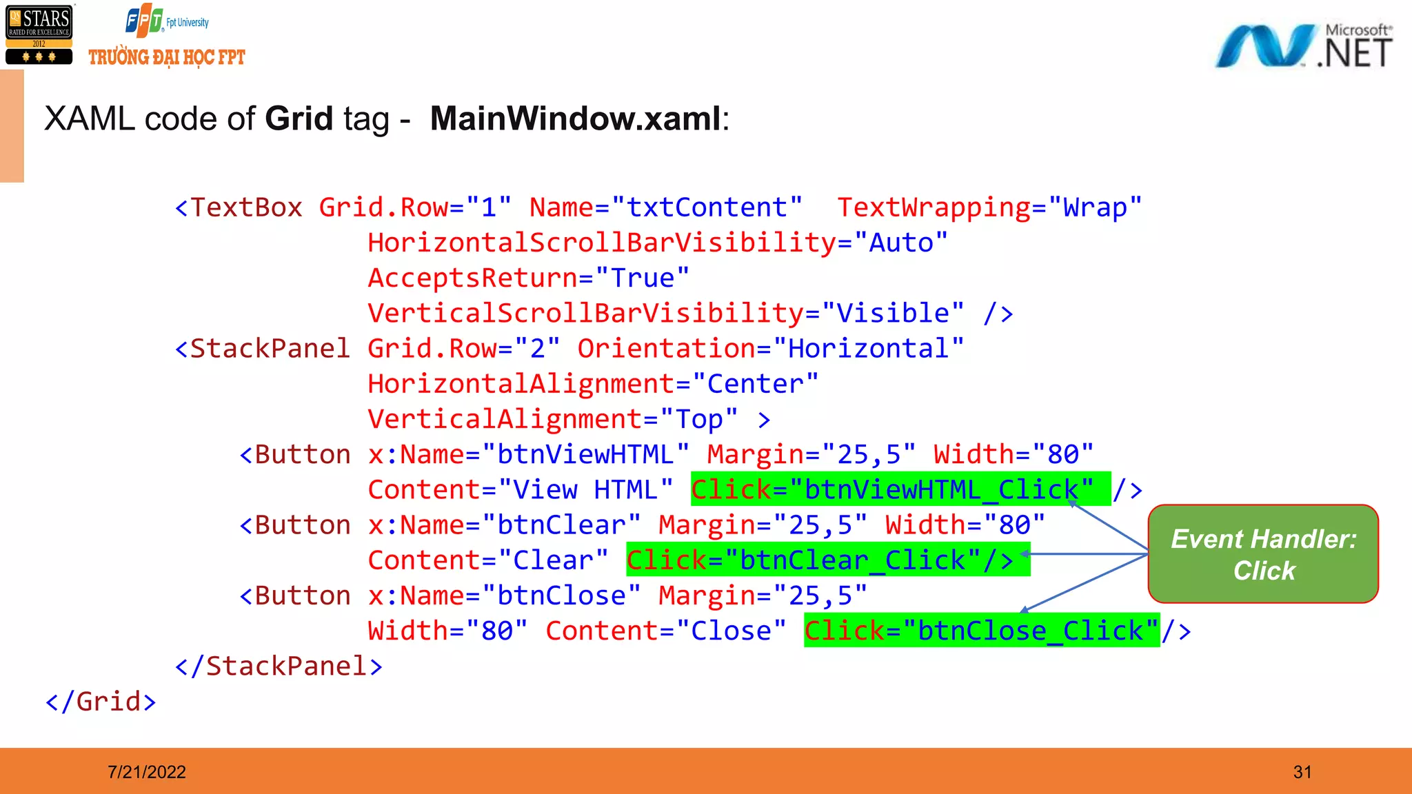 7/21/2022 31 XAML code of Grid tag - MainWindow.xaml: <TextBox Grid.Row="1" Name="txtContent" TextWrapping="Wrap" HorizontalScrollBarVisibility="Auto" AcceptsReturn="True" VerticalScrollBarVisibility="Visible" /> <StackPanel Grid.Row="2" Orientation="Horizontal" HorizontalAlignment="Center" VerticalAlignment="Top" > <Button x:Name="btnViewHTML" Margin="25,5" Width="80" Content="View HTML" Click="btnViewHTML_Click" /> <Button x:Name="btnClear" Margin="25,5" Width="80" Content="Clear" Click="btnClear_Click"/> <Button x:Name="btnClose" Margin="25,5" Width="80" Content="Close" Click="btnClose_Click"/> </StackPanel> </Grid> Event Handler: Click 
