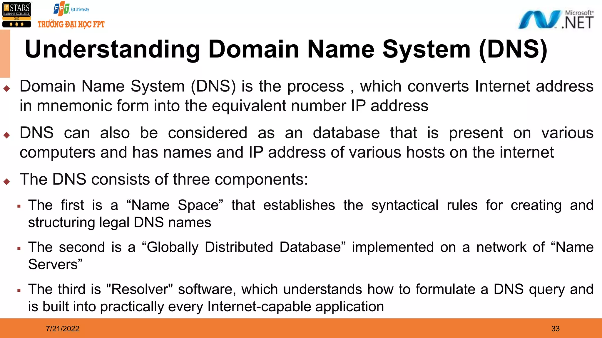 7/21/2022 33 Understanding Domain Name System (DNS)  Domain Name System (DNS) is the process , which converts Internet address in mnemonic form into the equivalent number IP address  DNS can also be considered as an database that is present on various computers and has names and IP address of various hosts on the internet  The DNS consists of three components:  The first is a “Name Space” that establishes the syntactical rules for creating and structuring legal DNS names  The second is a “Globally Distributed Database” implemented on a network of “Name Servers”  The third is "Resolver" software, which understands how to formulate a DNS query and is built into practically every Internet-capable application 