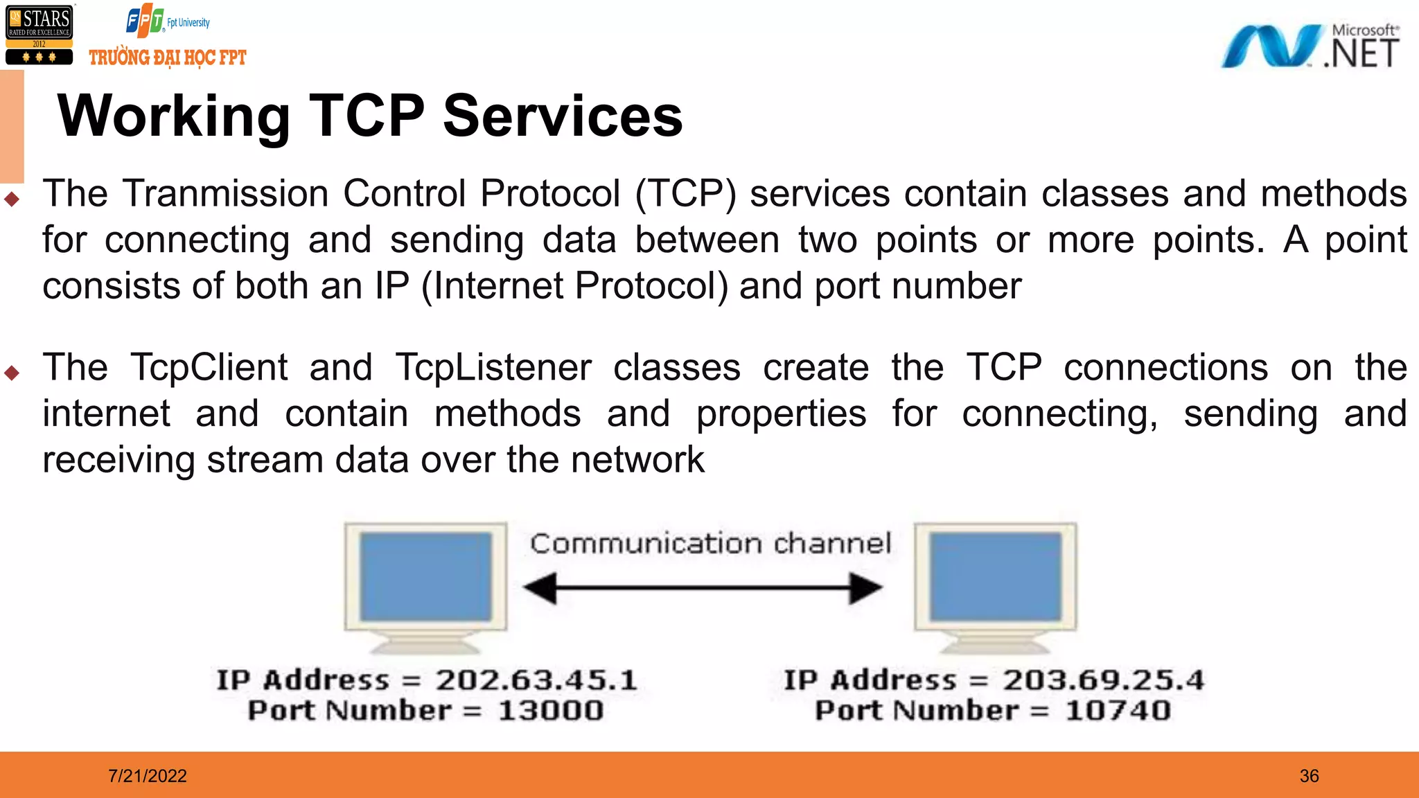 7/21/2022 36 Working TCP Services  The Tranmission Control Protocol (TCP) services contain classes and methods for connecting and sending data between two points or more points. A point consists of both an IP (Internet Protocol) and port number  The TcpClient and TcpListener classes create the TCP connections on the internet and contain methods and properties for connecting, sending and receiving stream data over the network 