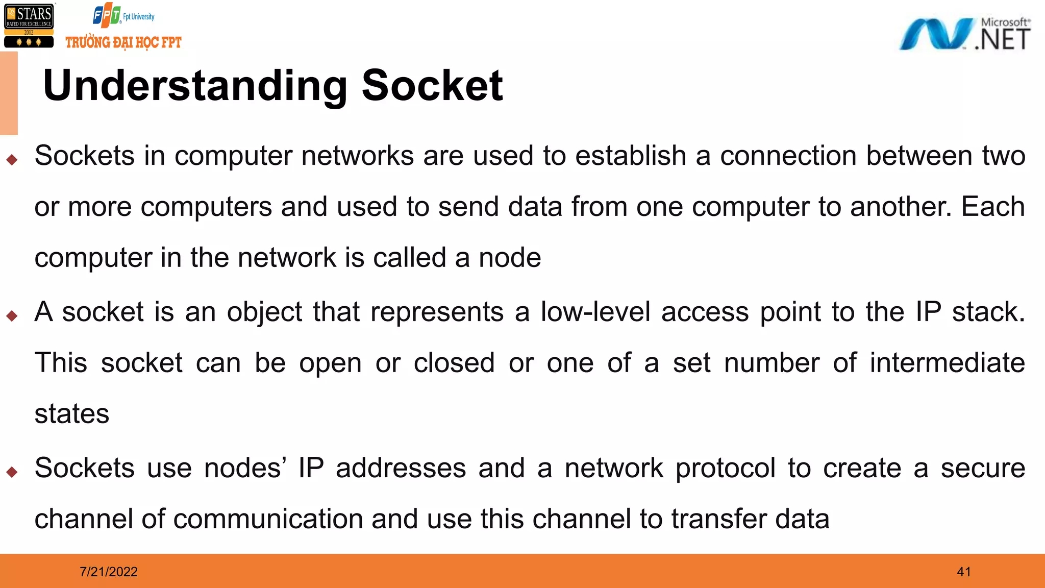 7/21/2022 41  Sockets in computer networks are used to establish a connection between two or more computers and used to send data from one computer to another. Each computer in the network is called a node  A socket is an object that represents a low-level access point to the IP stack. This socket can be open or closed or one of a set number of intermediate states  Sockets use nodes’ IP addresses and a network protocol to create a secure channel of communication and use this channel to transfer data Understanding Socket 