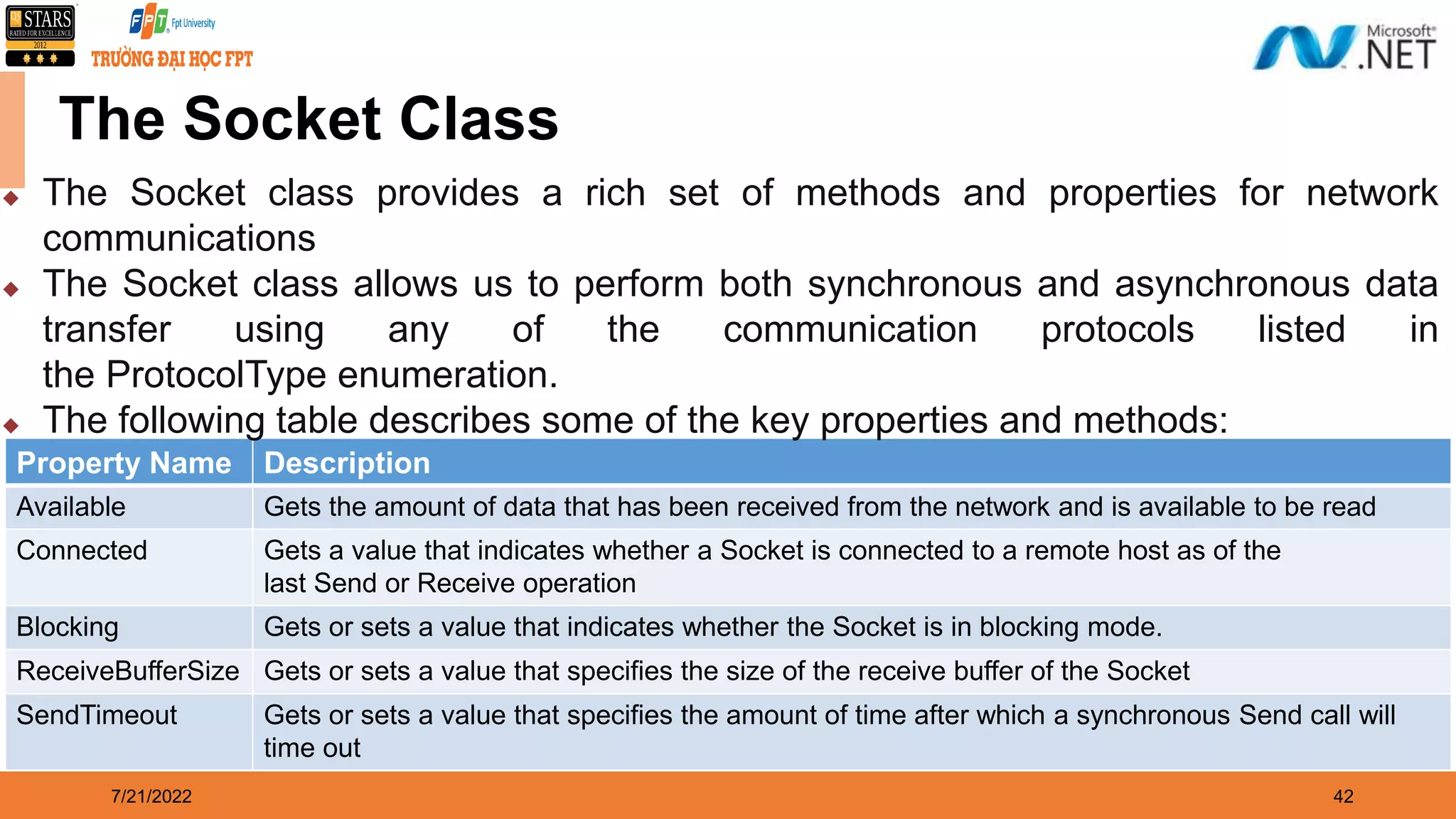 7/21/2022 42 The Socket Class Property Name Description Available Gets the amount of data that has been received from the network and is available to be read Connected Gets a value that indicates whether a Socket is connected to a remote host as of the last Send or Receive operation Blocking Gets or sets a value that indicates whether the Socket is in blocking mode. ReceiveBufferSize Gets or sets a value that specifies the size of the receive buffer of the Socket SendTimeout Gets or sets a value that specifies the amount of time after which a synchronous Send call will time out  The Socket class provides a rich set of methods and properties for network communications  The Socket class allows us to perform both synchronous and asynchronous data transfer using any of the communication protocols listed in the ProtocolType enumeration.  The following table describes some of the key properties and methods: 