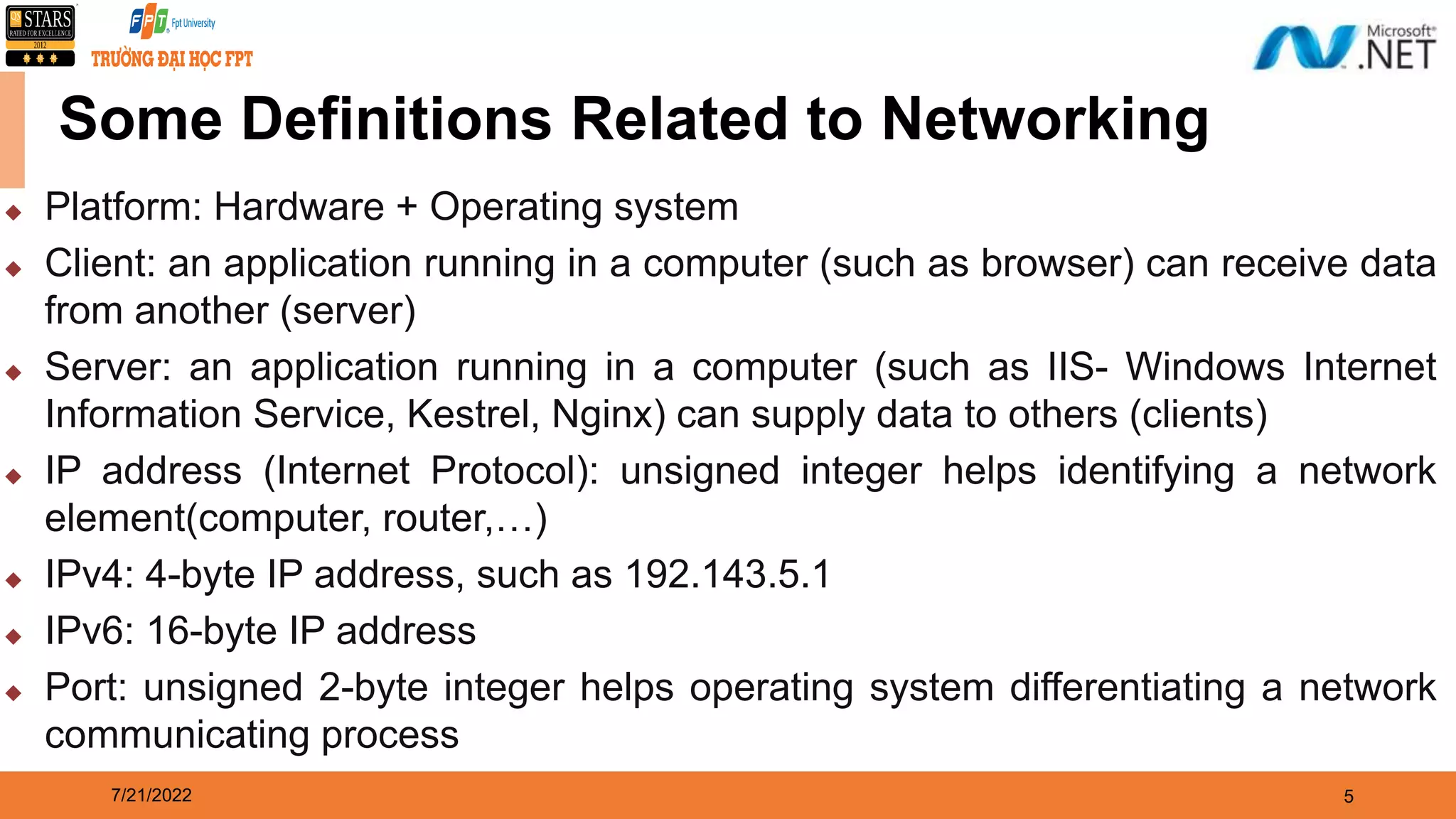 7/21/2022 5  Platform: Hardware + Operating system  Client: an application running in a computer (such as browser) can receive data from another (server)  Server: an application running in a computer (such as IIS- Windows Internet Information Service, Kestrel, Nginx) can supply data to others (clients)  IP address (Internet Protocol): unsigned integer helps identifying a network element(computer, router,…)  IPv4: 4-byte IP address, such as 192.143.5.1  IPv6: 16-byte IP address  Port: unsigned 2-byte integer helps operating system differentiating a network communicating process Some Definitions Related to Networking 