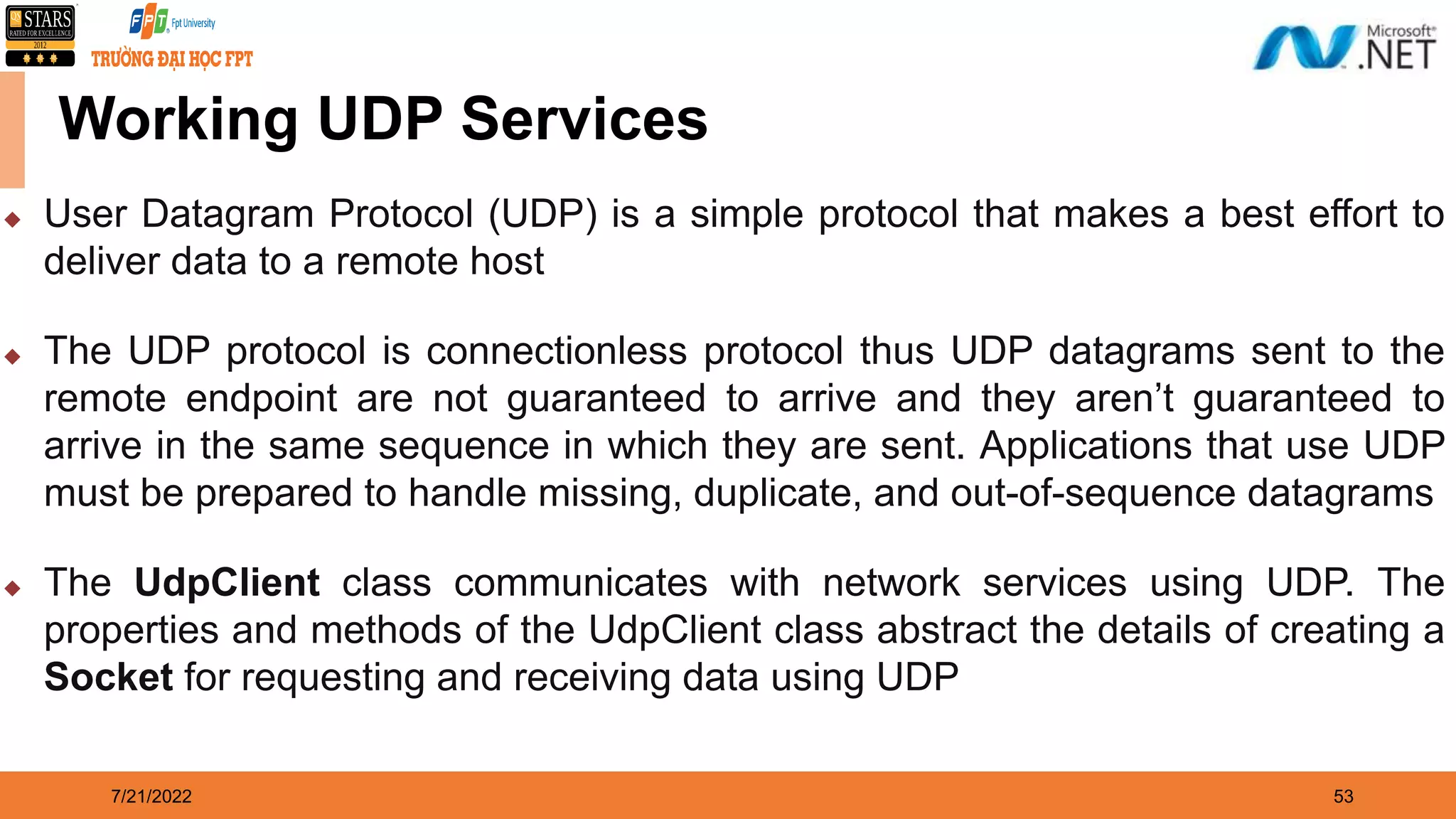 7/21/2022 53 Working UDP Services  User Datagram Protocol (UDP) is a simple protocol that makes a best effort to deliver data to a remote host  The UDP protocol is connectionless protocol thus UDP datagrams sent to the remote endpoint are not guaranteed to arrive and they aren’t guaranteed to arrive in the same sequence in which they are sent. Applications that use UDP must be prepared to handle missing, duplicate, and out-of-sequence datagrams  The UdpClient class communicates with network services using UDP. The properties and methods of the UdpClient class abstract the details of creating a Socket for requesting and receiving data using UDP 