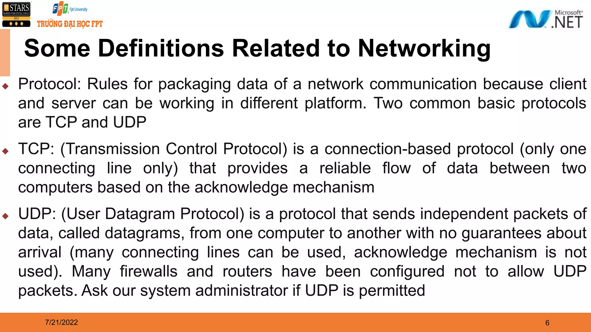 7/21/2022 6 Some Definitions Related to Networking  Protocol: Rules for packaging data of a network communication because client and server can be working in different platform. Two common basic protocols are TCP and UDP  TCP: (Transmission Control Protocol) is a connection-based protocol (only one connecting line only) that provides a reliable flow of data between two computers based on the acknowledge mechanism  UDP: (User Datagram Protocol) is a protocol that sends independent packets of data, called datagrams, from one computer to another with no guarantees about arrival (many connecting lines can be used, acknowledge mechanism is not used). Many firewalls and routers have been configured not to allow UDP packets. Ask our system administrator if UDP is permitted 