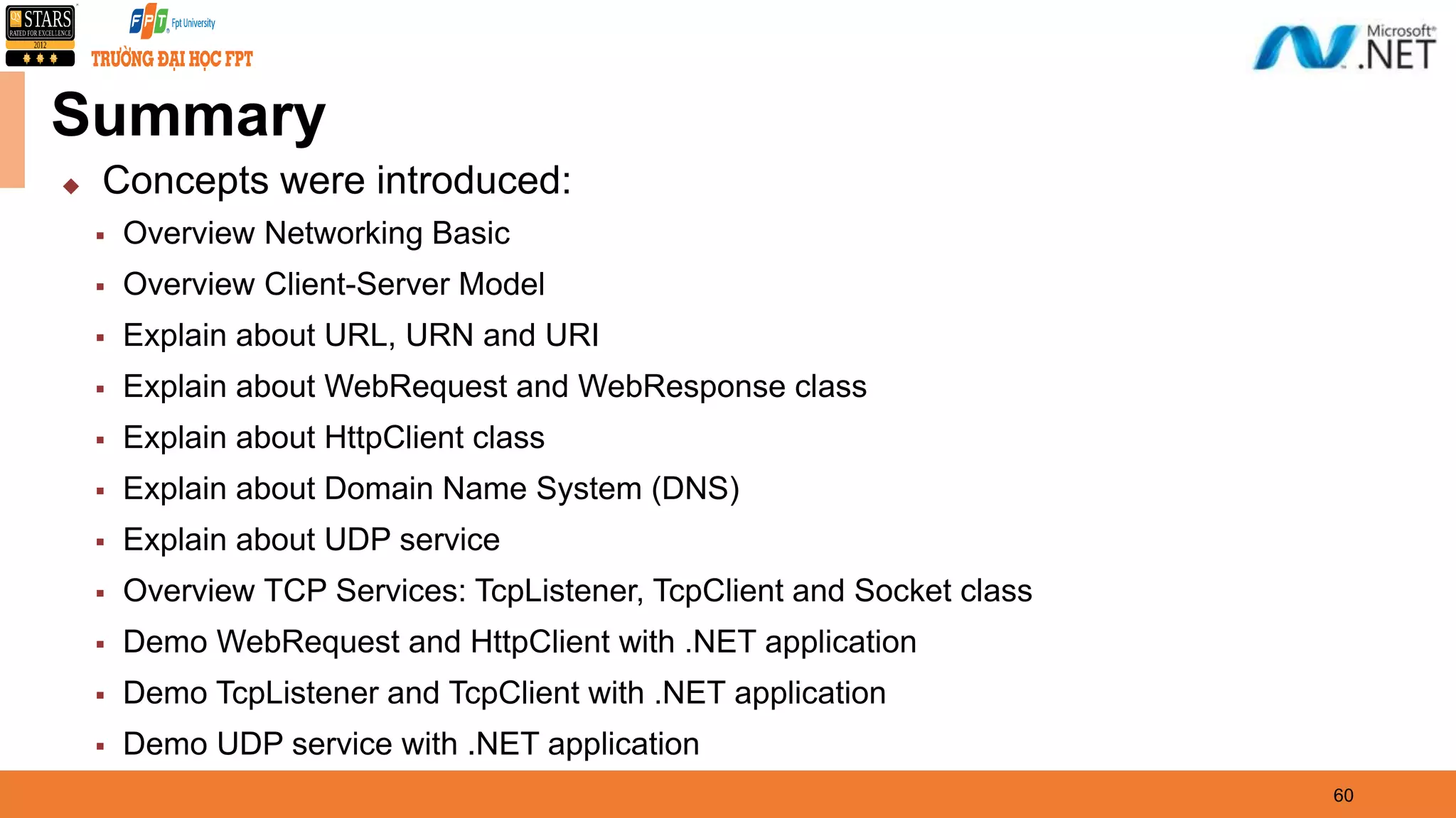 Summary  Concepts were introduced:  Overview Networking Basic  Overview Client-Server Model  Explain about URL, URN and URI  Explain about WebRequest and WebResponse class  Explain about HttpClient class  Explain about Domain Name System (DNS)  Explain about UDP service  Overview TCP Services: TcpListener, TcpClient and Socket class  Demo WebRequest and HttpClient with .NET application  Demo TcpListener and TcpClient with .NET application  Demo UDP service with .NET application 60 