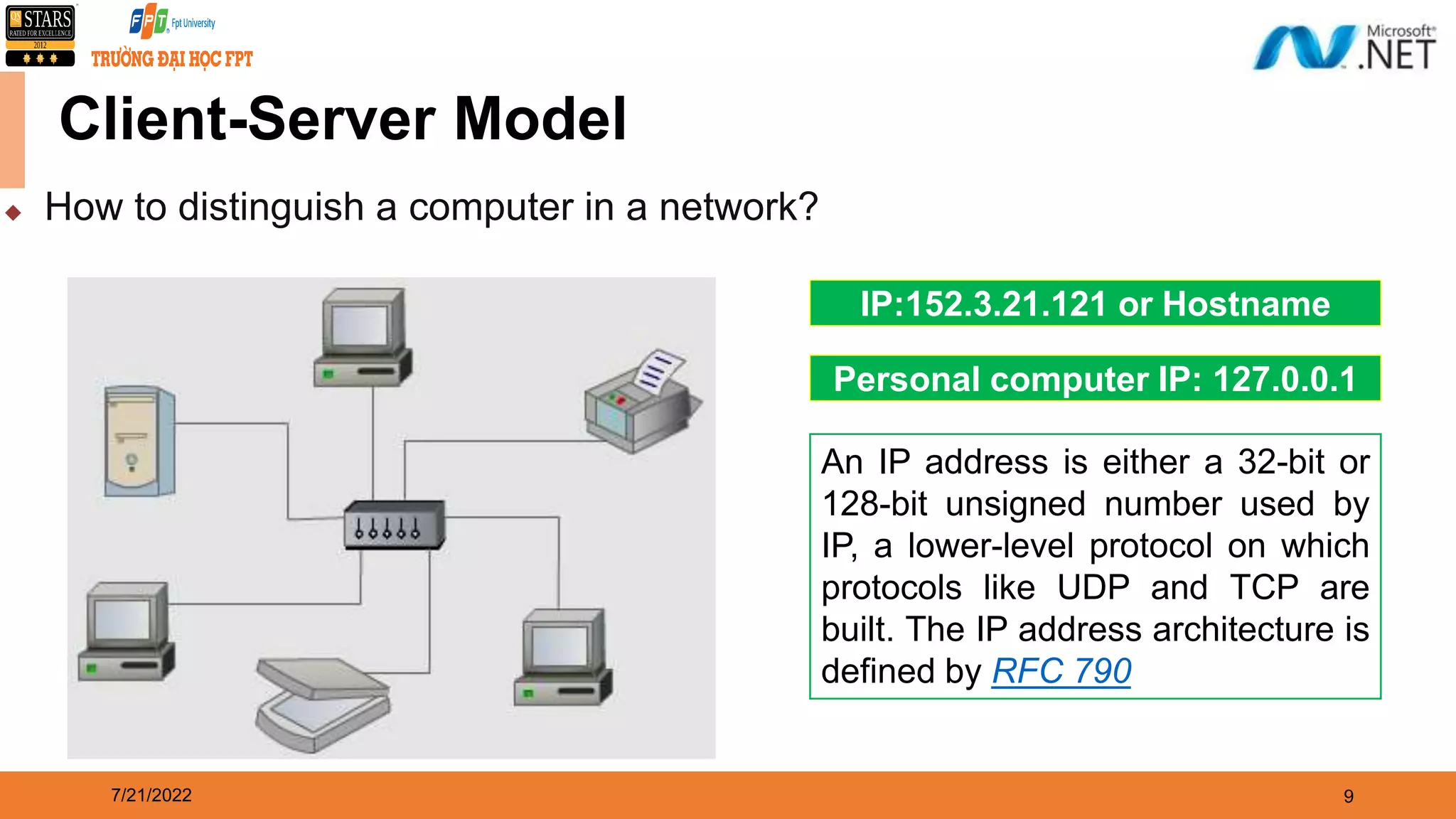 7/21/2022 9  How to distinguish a computer in a network? Client-Server Model IP:152.3.21.121 or Hostname Personal computer IP: 127.0.0.1 An IP address is either a 32-bit or 128-bit unsigned number used by IP, a lower-level protocol on which protocols like UDP and TCP are built. The IP address architecture is defined by RFC 790 