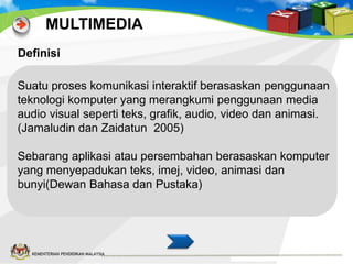 MULTIMEDIA
Definisi

Suatu proses komunikasi interaktif berasaskan penggunaan
teknologi komputer yang merangkumi penggunaan media
audio visual seperti teks, grafik, audio, video dan animasi.
(Jamaludin dan Zaidatun 2005)
Sebarang aplikasi atau persembahan berasaskan komputer
yang menyepadukan teks, imej, video, animasi dan
bunyi(Dewan Bahasa dan Pustaka)

KEMENTERIAN PENDIDIKAN MALAYSIA

 