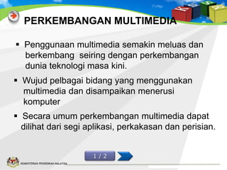 PERKEMBANGAN MULTIMEDIA
 Penggunaan multimedia semakin meluas dan
berkembang seiring dengan perkembangan
dunia teknologi masa kini.
 Wujud pelbagai bidang yang menggunakan
multimedia dan disampaikan menerusi
komputer
 Secara umum perkembangan multimedia dapat
dilihat dari segi aplikasi, perkakasan dan perisian.
1/2
KEMENTERIAN PENDIDIKAN MALAYSIA

 
