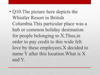 • Q10.The picture here depicts the
Whistler Resort in British
Columbia.This particular place was a
hub or common holiday destination
for people belonging to X.Thus,in
order to pay credit to this wide felt
love by these employees.X decided to
name Y after this location.What is X
and Y.

 