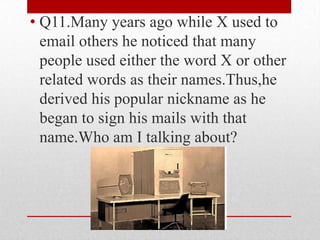 • Q11.Many years ago while X used to
email others he noticed that many
people used either the word X or other
related words as their names.Thus,he
derived his popular nickname as he
began to sign his mails with that
name.Who am I talking about?

 