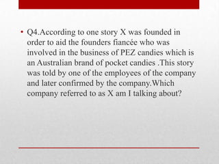 • Q4.According to one story X was founded in
order to aid the founders fiancée who was
involved in the business of PEZ candies which is
an Australian brand of pocket candies .This story
was told by one of the employees of the company
and later confirmed by the company.Which
company referred to as X am I talking about?

 