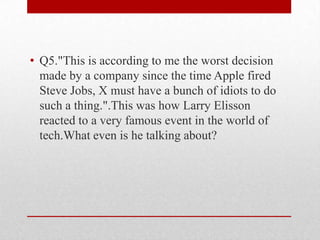 • Q5."This is according to me the worst decision
made by a company since the time Apple fired
Steve Jobs, X must have a bunch of idiots to do
such a thing.".This was how Larry Elisson
reacted to a very famous event in the world of
tech.What even is he talking about?

 