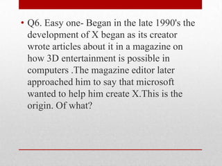 • Q6. Easy one- Began in the late 1990's the
development of X began as its creator
wrote articles about it in a magazine on
how 3D entertainment is possible in
computers .The magazine editor later
approached him to say that microsoft
wanted to help him create X.This is the
origin. Of what?

 