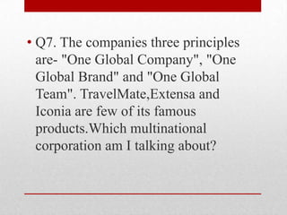 • Q7. The companies three principles
are- "One Global Company", "One
Global Brand" and "One Global
Team". TravelMate,Extensa and
Iconia are few of its famous
products.Which multinational
corporation am I talking about?

 