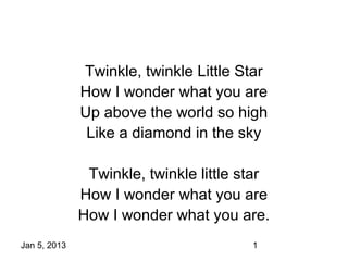 Twinkle, twinkle Little Star
              How I wonder what you are
              Up above the world so high
               Like a diamond in the sky

               Twinkle, twinkle little star
              How I wonder what you are
              How I wonder what you are.
Jan 5, 2013                             1
 