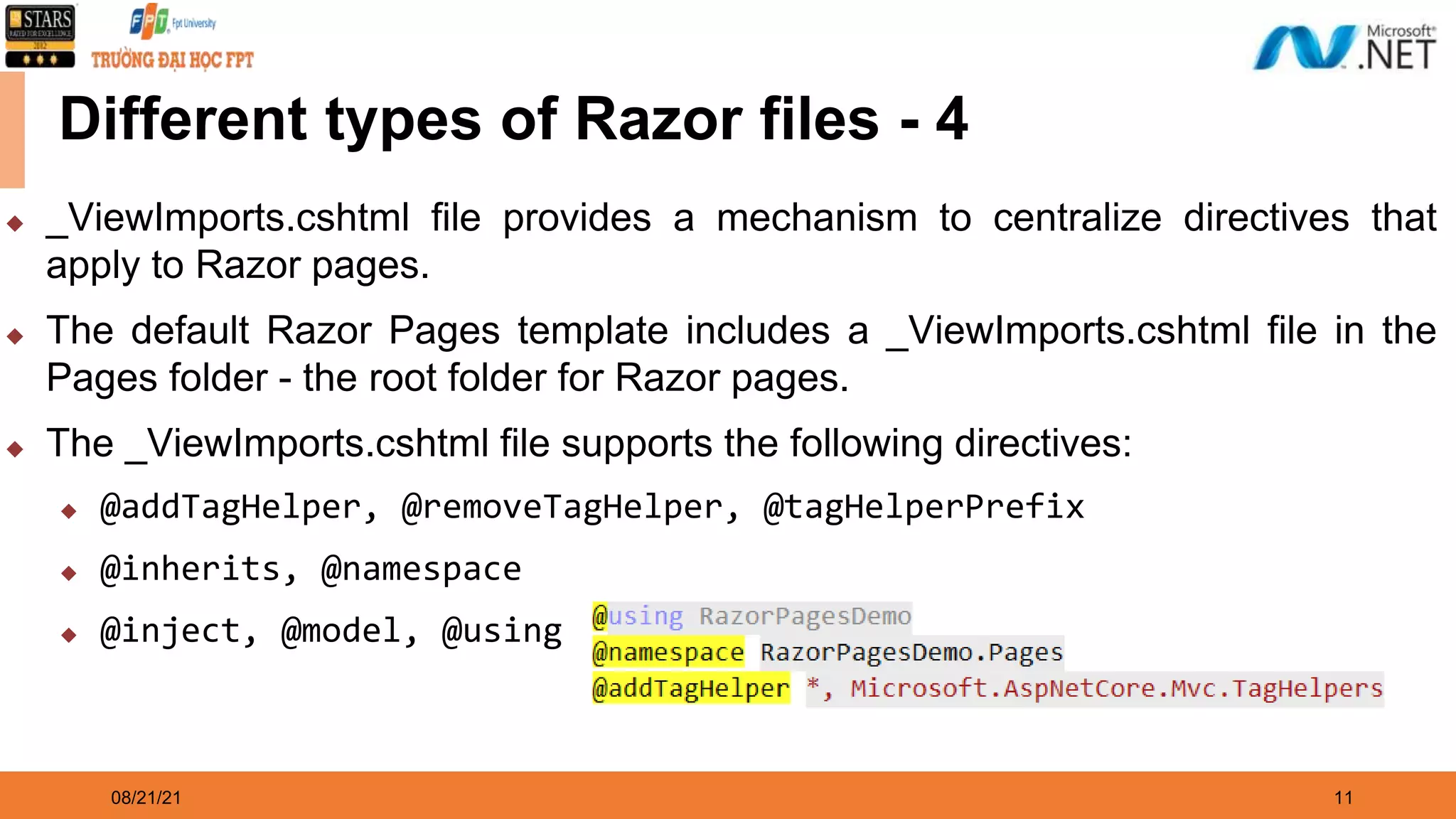 08/21/21 11 Different types of Razor files - 4 ◆ _ViewImports.cshtml file provides a mechanism to centralize directives that apply to Razor pages. ◆ The default Razor Pages template includes a _ViewImports.cshtml file in the Pages folder - the root folder for Razor pages. ◆ The _ViewImports.cshtml file supports the following directives: ◆ @addTagHelper, @removeTagHelper, @tagHelperPrefix ◆ @inherits, @namespace ◆ @inject, @model, @using 
