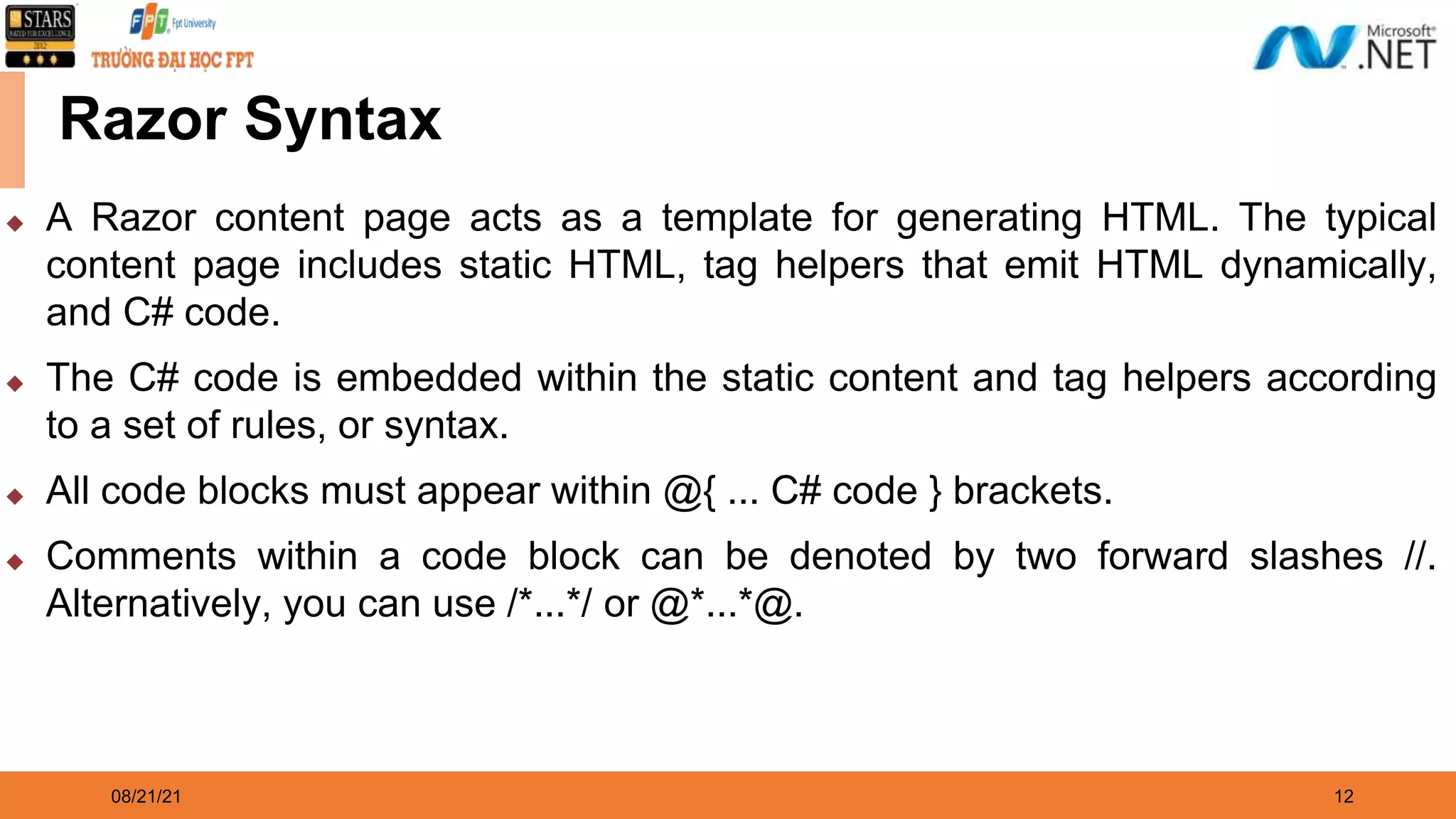 08/21/21 12 Razor Syntax ◆ A Razor content page acts as a template for generating HTML. The typical content page includes static HTML, tag helpers that emit HTML dynamically, and C# code. ◆ The C# code is embedded within the static content and tag helpers according to a set of rules, or syntax. ◆ All code blocks must appear within @{ ... C# code } brackets. ◆ Comments within a code block can be denoted by two forward slashes //. Alternatively, you can use /*...*/ or @*...*@. 
