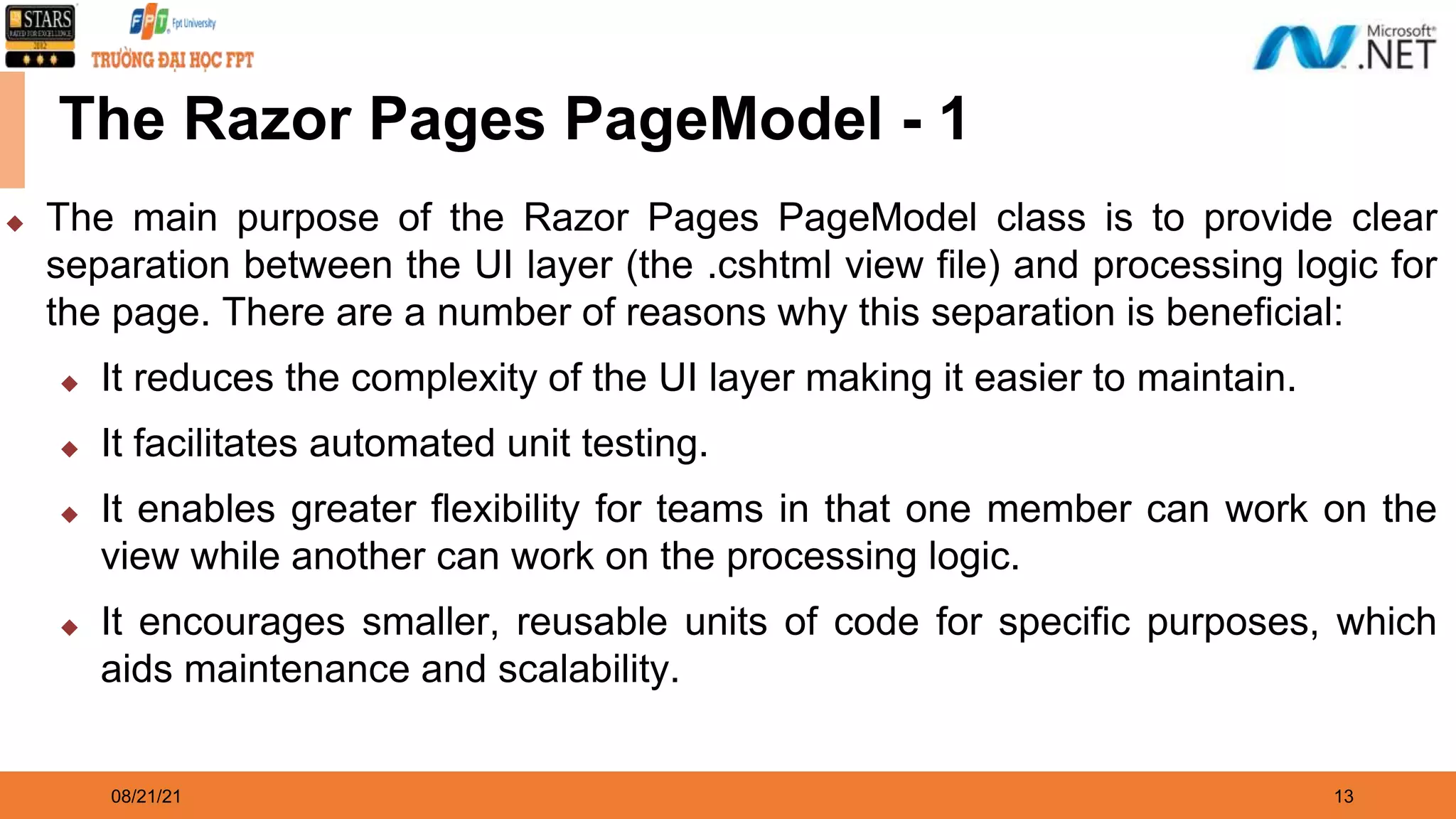 08/21/21 13 The Razor Pages PageModel - 1 ◆ The main purpose of the Razor Pages PageModel class is to provide clear separation between the UI layer (the .cshtml view file) and processing logic for the page. There are a number of reasons why this separation is beneficial: ◆ It reduces the complexity of the UI layer making it easier to maintain. ◆ It facilitates automated unit testing. ◆ It enables greater flexibility for teams in that one member can work on the view while another can work on the processing logic. ◆ It encourages smaller, reusable units of code for specific purposes, which aids maintenance and scalability. 