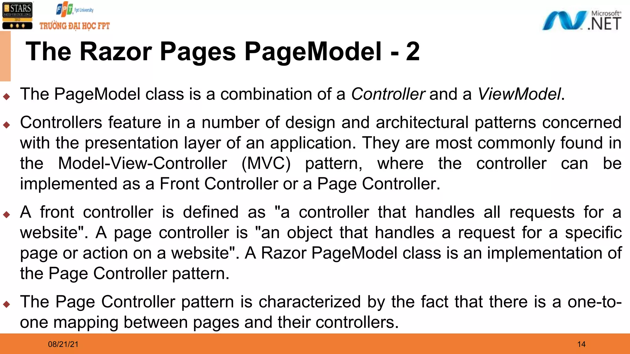 08/21/21 14 The Razor Pages PageModel - 2 ◆ The PageModel class is a combination of a Controller and a ViewModel. ◆ Controllers feature in a number of design and architectural patterns concerned with the presentation layer of an application. They are most commonly found in the Model-View-Controller (MVC) pattern, where the controller can be implemented as a Front Controller or a Page Controller. ◆ A front controller is defined as "a controller that handles all requests for a website". A page controller is "an object that handles a request for a specific page or action on a website". A Razor PageModel class is an implementation of the Page Controller pattern. ◆ The Page Controller pattern is characterized by the fact that there is a one-to- one mapping between pages and their controllers. 