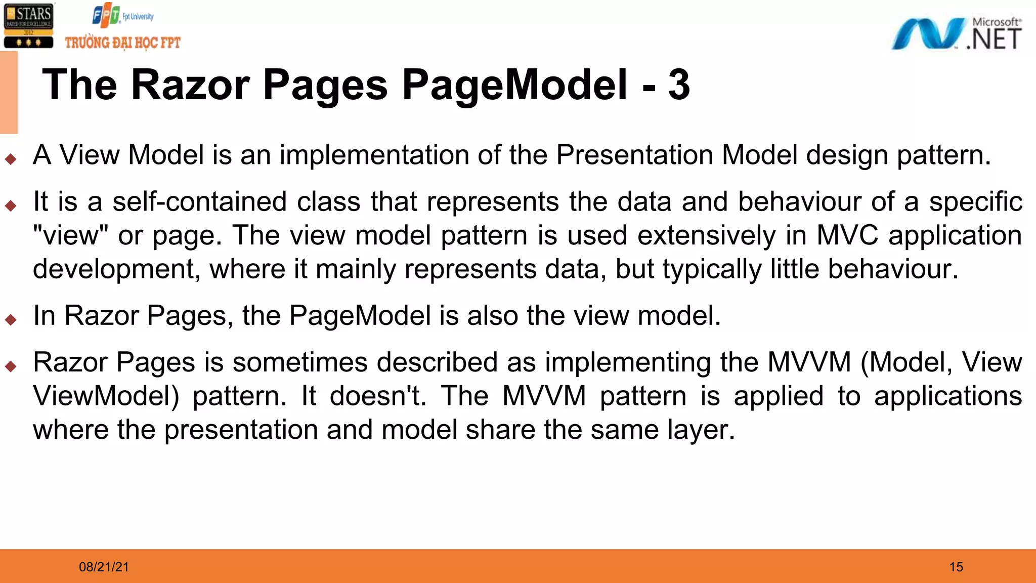 08/21/21 15 The Razor Pages PageModel - 3 ◆ A View Model is an implementation of the Presentation Model design pattern. ◆ It is a self-contained class that represents the data and behaviour of a specific "view" or page. The view model pattern is used extensively in MVC application development, where it mainly represents data, but typically little behaviour. ◆ In Razor Pages, the PageModel is also the view model. ◆ Razor Pages is sometimes described as implementing the MVVM (Model, View ViewModel) pattern. It doesn't. The MVVM pattern is applied to applications where the presentation and model share the same layer. 