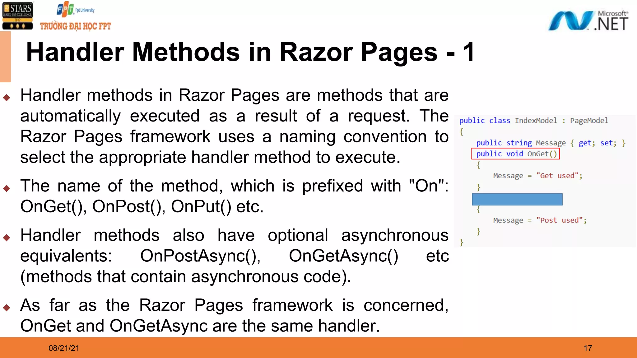 08/21/21 17 Handler Methods in Razor Pages - 1 ◆ Handler methods in Razor Pages are methods that are automatically executed as a result of a request. The Razor Pages framework uses a naming convention to select the appropriate handler method to execute. ◆ The name of the method, which is prefixed with "On": OnGet(), OnPost(), OnPut() etc. ◆ Handler methods also have optional asynchronous equivalents: OnPostAsync(), OnGetAsync() etc (methods that contain asynchronous code). ◆ As far as the Razor Pages framework is concerned, OnGet and OnGetAsync are the same handler. 