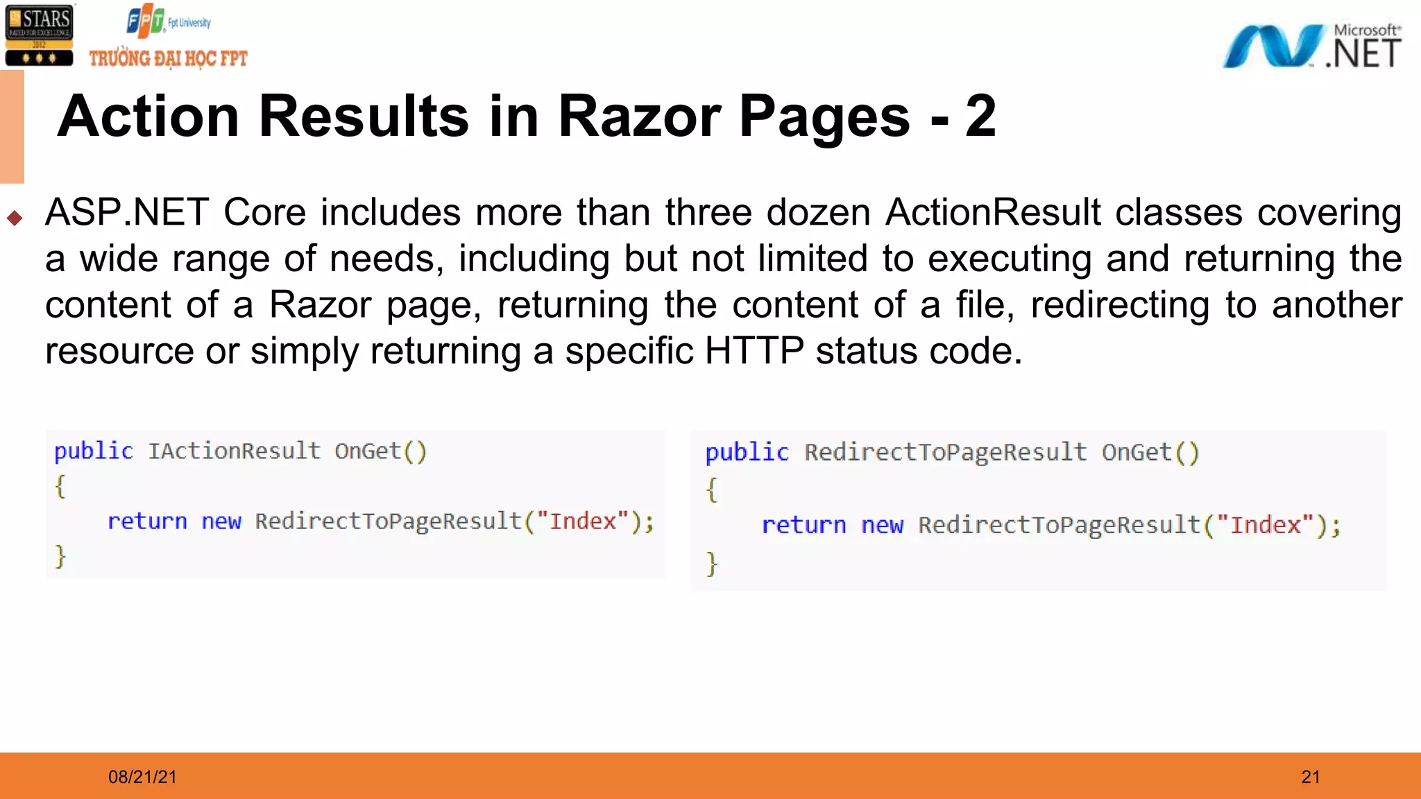 08/21/21 21 Action Results in Razor Pages - 2 ◆ ASP.NET Core includes more than three dozen ActionResult classes covering a wide range of needs, including but not limited to executing and returning the content of a Razor page, returning the content of a file, redirecting to another resource or simply returning a specific HTTP status code. 
