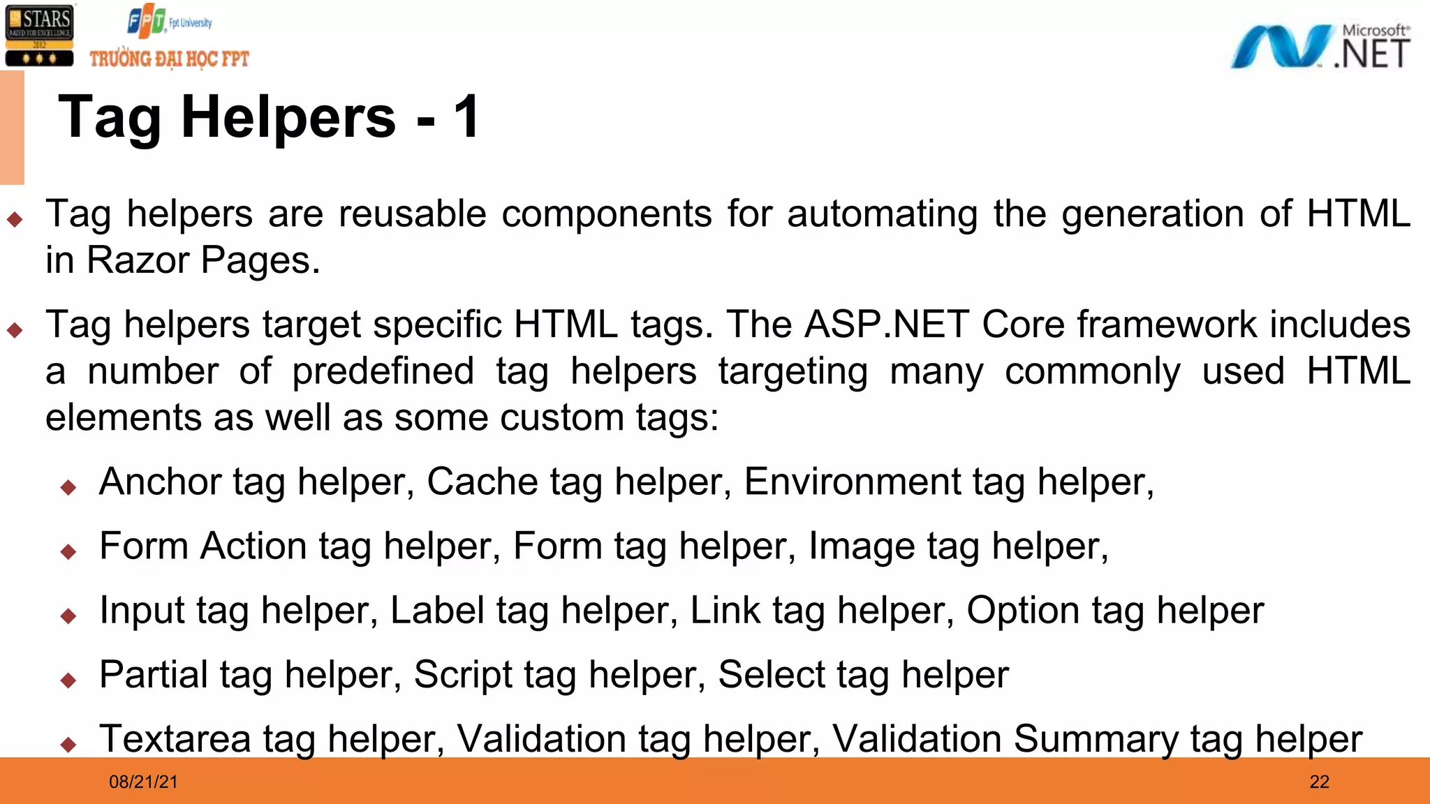 08/21/21 22 Tag Helpers - 1 ◆ Tag helpers are reusable components for automating the generation of HTML in Razor Pages. ◆ Tag helpers target specific HTML tags. The ASP.NET Core framework includes a number of predefined tag helpers targeting many commonly used HTML elements as well as some custom tags: ◆ Anchor tag helper, Cache tag helper, Environment tag helper, ◆ Form Action tag helper, Form tag helper, Image tag helper, ◆ Input tag helper, Label tag helper, Link tag helper, Option tag helper ◆ Partial tag helper, Script tag helper, Select tag helper ◆ Textarea tag helper, Validation tag helper, Validation Summary tag helper 